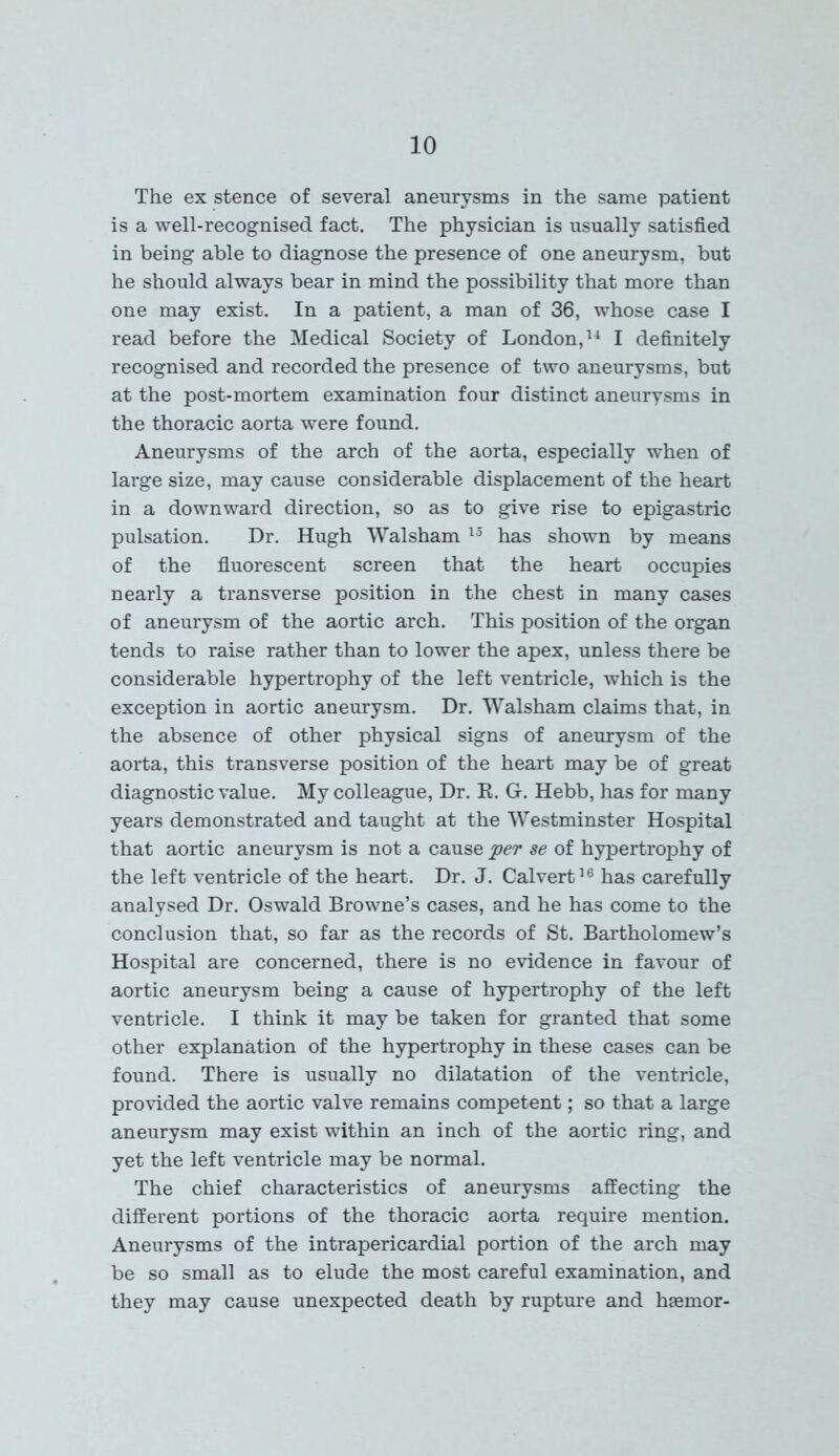 The ex stence of several aneurysms in the same patient is a well-recognised fact. The physician is usually satisfied in being able to diagnose the presence of one aneurysm, but he should always bear in mind the possibility that more than one may exist. In a patient, a man of 36, whose case I read before the Medical Society of London,14 I definitely recognised and recorded the presence of two aneurysms, but at the post-mortem examination four distinct aneurysms in the thoracic aorta were found. Aneurysms of the arch of the aorta, especially when of large size, may cause considerable displacement of the heart in a downward direction, so as to give rise to epigastric pulsation. Dr. Hugh Walsham 15 has shown by means of the fluorescent screen that the heart occupies nearly a transverse position in the chest in many cases of aneurysm of the aortic arch. This position of the organ tends to raise rather than to lower the apex, unless there be considerable hypertrophy of the left ventricle, which is the exception in aortic aneurysm. Dr. Walsham claims that, in the absence of other physical signs of aneurysm of the aorta, this transverse position of the heart may be of great diagnostic value. My colleague, Dr. R. G. Hebb, has for many years demonstrated and taught at the Westminster Hospital that aortic aneurysm is not a cause per se of hypertrophy of the left ventricle of the heart. Dr. J. Calvert16 has carefully analysed Dr. Oswald Browne’s cases, and he has come to the conclusion that, so far as the records of St. Bartholomew’s Hospital are concerned, there is no evidence in favour of aortic aneurysm being a cause of hypertrophy of the left ventricle. I think it may be taken for granted that some other explanation of the hypertrophy in these cases can be found. There is usually no dilatation of the ventricle, provided the aortic valve remains competent; so that a large aneurysm may exist within an inch of the aortic ring, and yet the left ventricle may be normal. The chief characteristics of aneurysms affecting the different portions of the thoracic aorta require mention. Aneurysms of the intrapericardial portion of the arch may be so small as to elude the most careful examination, and they may cause unexpected death by rupture and hsemor-