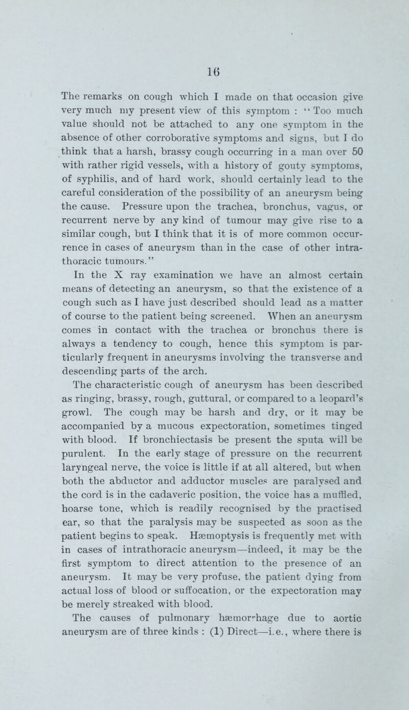 The remarks on cough which I made on that occasion give very much my present view of this symptom : ‘ ‘ Too much value should not be attached to any one symptom in the absence of other corroborative symptoms and signs, but I do think that a harsh, brassy cough occurring in a man over 50 with rather rigid vessels, with a history of gouty symptoms, of syphilis, and of hard work, should certainly lead to the careful consideration of the possibility of an aneurysm being the cause. Pressure upon the trachea, bronchus, vagus, or recurrent nerve by any kind of tumour may give rise to a similar cough, but I think that it is of more common occur- rence in cases of aneurysm than in the case of other intra- thoracic tumours.” In the X ray examination we have an almost certain means of detecting an aneurysm, so that the existence of a cough such as I have just described should lead as a matter of course to the patient being screened. When an aneurysm comes in contact with the trachea or bronchus there is always a tendency to cough, hence this symptom is par- ticularly frequent in aneurysms involving the transverse and descending parts of the arch. The characteristic cough of aneurysm has been described as ringing, brassy, rough, guttural, or compared to a leopard’s growl. The cough may be harsh and dry, or it may be accompanied by a mucous expectoration, sometimes tinged with blood. If bronchiectasis be present the sputa will be purulent. In the early stage of pressure on the recurrent laryngeal nerve, the voice is little if at all altered, but when both the abductor and adductor muscles are paralysed and the cord is in the cadaveric position, the voice has a muffled, hoarse tone, which is readily recognised by the practised ear, so that the paralysis may be suspected as soon as the patient begins to speak. Haemoptysis is frequently met with in cases of intrathoracic aneurysm—indeed, it may be the first symptom to direct attention to the presence of an aneurysm. It may be very profuse, the patient dying from actual loss of blood or suffocation, or the expectoration may be merely streaked with blood. The causes of pulmonary haemorrhage due to aortic aneurysm are of three kinds : (1) Direct—i. e., where there is