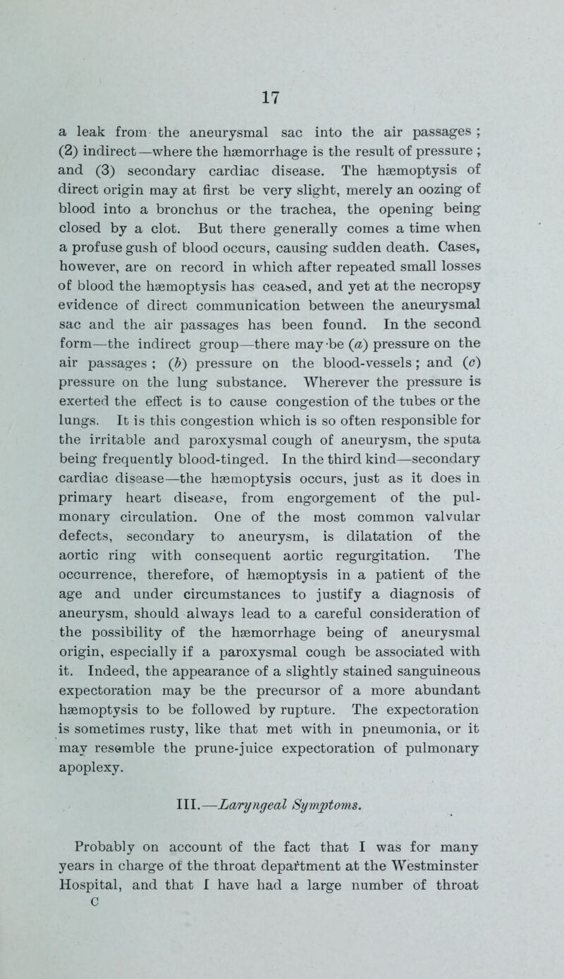 a leak from the aneurysmal sac into the air passages ; (2) indirect —where the haemorrhage is the result of pressure ; and (3) secondary cardiac disease. The haemoptysis of direct origin may at first be very slight, merely an oozing of blood into a bronchus or the trachea, the opening being closed by a clot. But there generally comes a time when a profuse gush of blood occurs, causing sudden death. Cases, however, are on record in which after repeated small losses of blood the haemoptysis has ceased, and yet at the necropsy evidence of direct communication between the aneurysmal sac and the air passages has been found. In the second form—the indirect group—there maybe (a) pressure on the air passages ; (b) pressure on the blood-vessels; and (<?) pressure on the lung substance. Wherever the pressure is exerted the effect is to cause congestion of the tubes or the lungs. It is this congestion which is so often responsible for the irritable and paroxysmal cough of aneurysm, the sputa being frequently blood-tinged. In the third kind—secondary cardiac disease—the haemoptysis occurs, just as it does in primary heart disease, from engorgement of the pul- monary circulation. One of the most common valvular defects, secondary to aneurysm, is dilatation of the aortic ring with consequent aortic regurgitation. The occurrence, therefore, of haemoptysis in a patient of the age and under circumstances to justify a diagnosis of aneurysm, should always lead to a careful consideration of the possibility of the haemorrhage being of aneurysmal origin, especially if a paroxysmal cough be associated with it. Indeed, the appearance of a slightly stained sanguineous expectoration may be the precursor of a more abundant haemoptysis to be followed by rupture. The expectoration is sometimes rusty, like that met with in pneumonia, or it may resemble the prune-juice expectoration of pulmonary apoplexy. III. —Laryngeal Symptoms. Probably on account of the fact that I was for many years in charge of the throat department at the Westminster Hospital, and that I have had a large number of throat C