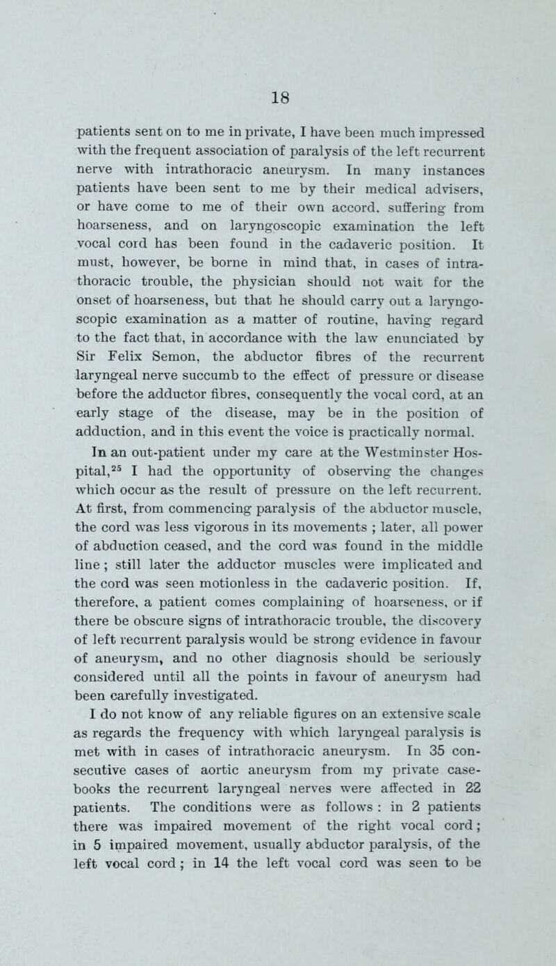 patients sent on to me in private, I have been much impressed with the frequent association of paralysis of the left recurrent nerve with intrathoracic aneurysm. In many instances patients have been sent to me by their medical advisers, or have come to me of their own accord, suffering from hoarseness, and on laryngoscopic examination the left vocal cord has been found in the cadaveric position. It must, however, be borne in mind that, in cases of intra- thoracic trouble, the physician should not wait for the onset of hoarseness, but that he should carry out a laryngo- scopic examination as a matter of routine, having regard to the fact that, in accordance with the law enunciated by Sir Felix Semon, the abductor fibres of the recurrent laryngeal nerve succumb to the effect of pressure or disease before the adductor fibres, consequently the vocal cord, at an early stage of the disease, may be in the position of adduction, and in this event the voice is practically normal. In an out-patient under my care at the Westminster Hos- pital,25 I had the opportunity of observing the changes which occur as the result of pressure on the left recurrent. At first, from commencing paralysis of the abductor muscle, the cord was less vigorous in its movements ; later, all power of abduction ceased, and the cord was found in the middle line; still later the adductor muscles were implicated and the cord was seen motionless in the cadaveric position. If, therefore, a patient comes complaining of hoarseness, or if there be obscure signs of intrathoracic trouble, the discovery of left recurrent paralysis would be strong evidence in favour of aneurysm, and no other diagnosis should be seriously considered until all the points in favour of aneurysm had been carefully investigated. I do not know of any reliable figures on an extensive scale as regards the frequency with which laryngeal paralysis is met with in cases of intrathoracic aneurysm. In 35 con- secutive cases of aortic aneurysm from my private case- books the recurrent laryngeal nerves were affected in 22 patients. The conditions were as follows : in 2 patients there was impaired movement of the right vocal cord; in 5 impaired movement, usually abductor paralysis, of the left vocal cord ; in 14 the left vocal cord was seen to be