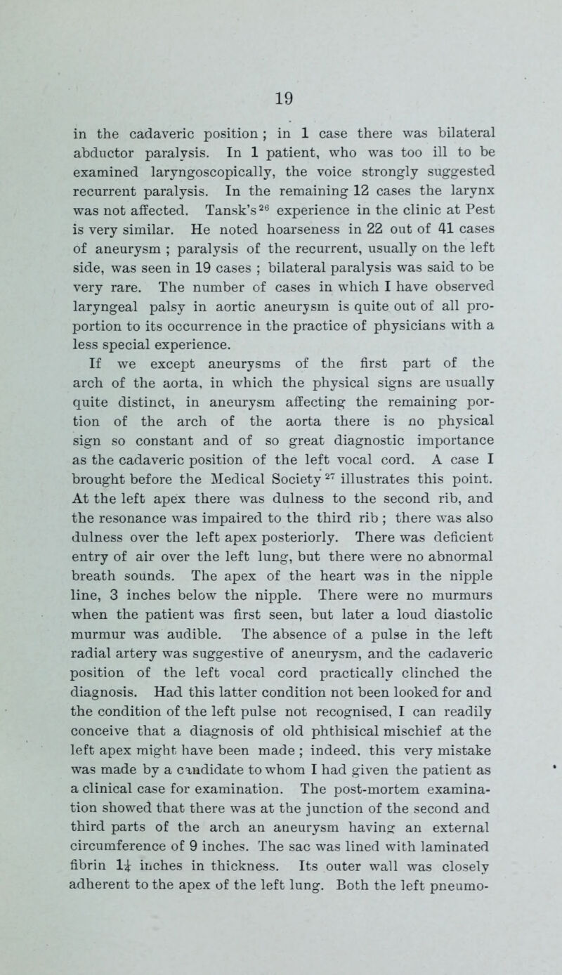 in the cadaveric position; in 1 case there was bilateral abductor paralysis. In 1 patient, who was too ill to be examined laryngoscopically, the voice strongly suggested recurrent paralysis. In the remaining 12 cases the larynx was not affected. Tansk’s26 experience in the clinic at Pest is very similar. He noted hoarseness in 22 out of 41 cases of aneurysm ; paralysis of the recurrent, usually on the left side, was seen in 19 cases ; bilateral paralysis was said to be very rare. The number of cases in which I have observed laryngeal palsy in aortic aneurysm is quite out of all pro- portion to its occurrence in the practice of physicians with a less special experience. If we except aneurysms of the first part of the arch of the aorta, in which the physical signs are usually quite distinct, in aneurysm affecting the remaining por- tion of the arch of the aorta there is no physical sign so constant and of so great diagnostic importance as the cadaveric position of the left vocal cord. A case I brought before the Medical Society 27 illustrates this point. At the left apex there was dulness to the second rib, and the resonance was impaired to the third rib ; there was also dulness over the left apex posteriorly. There was deficient entry of air over the left lung, but there were no abnormal breath sounds. The apex of the heart was in the nipple line, 3 inches below the nipple. There were no murmurs when the patient was first seen, but later a loud diastolic murmur was audible. The absence of a pulse in the left radial artery was suggestive of aneurysm, and the cadaveric position of the left vocal cord practically clinched the diagnosis. Had this latter condition not been looked for and the condition of the left pulse not recognised, I can readily conceive that a diagnosis of old phthisical mischief at the left apex might have been made ; indeed, this very mistake was made by a candidate to whom I had given the patient as a clinical case for examination. The post-mortem examina- tion showed that there was at the junction of the second and third parts of the arch an aneurysm having an external circumference of 9 inches. The sac was lined with laminated fibrin li inches in thickness. Its outer wall was closely adherent to the apex of the left lung. Both the left pneumo-