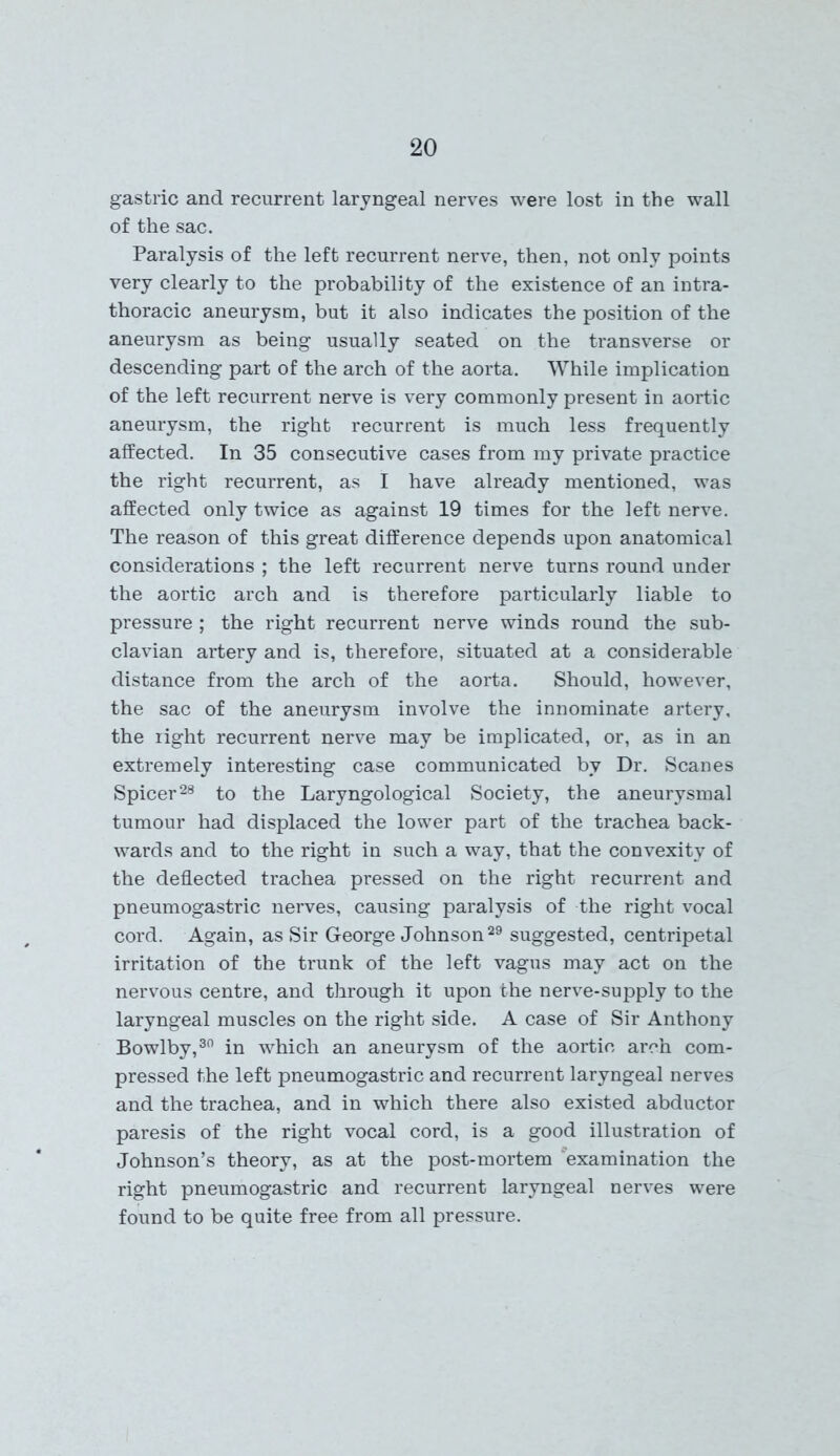 gastric and recurrent laryngeal nerves were lost in the wall of the sac. Paralysis of the left recurrent nerve, then, not only points very clearly to the probability of the existence of an intra- thoracic aneurysm, but it also indicates the position of the aneurysm as being usually seated on the transverse or descending part of the arch of the aorta. While implication of the left recurrent nerve is very commonly present in aortic aneurysm, the right recurrent is much less frequently affected. In 35 consecutive cases from my private practice the right recurrent, as I have already mentioned, was affected only twice as against 19 times for the left nerve. The reason of this great difference depends upon anatomical considerations ; the left recurrent nerve turns round under the aortic arch and is therefore particularly liable to pressure; the right recurrent nerve winds round the sub- clavian artery and is, therefore, situated at a considerable distance from the arch of the aorta. Should, however, the sac of the aneurysm involve the innominate artery, the right recurrent nerve may be implicated, or, as in an extremely interesting case communicated by Dr. Scanes Spicer28 to the Laryngological Society, the aneurysmal tumour had displaced the lower part of the trachea back- wards and to the right in such a way, that the convexity of the deflected trachea pressed on the right recurrent and pneumogastric nerves, causing paralysis of the right vocal cord. Again, as Sir George Johnson29 suggested, centripetal irritation of the trunk of the left vagus may act on the nervous centre, and through it upon the nerve-supply to the laryngeal muscles on the right side. A case of Sir Anthony Bowlby,30 in which an aneurysm of the aortic arch com- pressed the left pneumogastric and recurrent laryngeal nerves and the trachea, and in which there also existed abductor paresis of the right vocal cord, is a good illustration of Johnson’s theory, as at the post-mortem examination the right pneumogastric and recurrent laryngeal nerves were found to be quite free from all pressure.