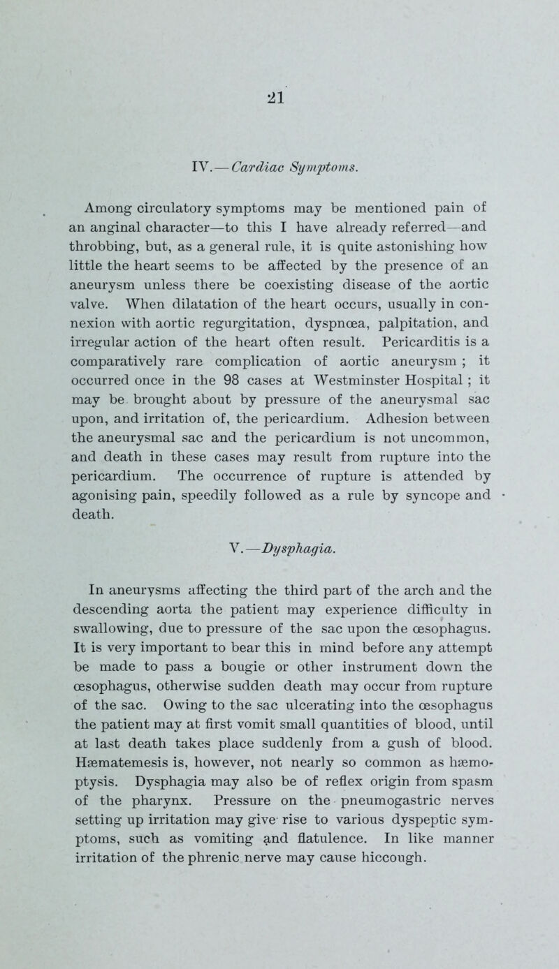 IV.—Cardiac Symptoms. Among circulatory symptoms may be mentioned pain of an anginal character—to this I have already referred—and throbbing, but, as a general rule, it is quite astonishing how little the heart seems to be affected by the presence of an aneurysm unless there be coexisting disease of the aortic valve. When dilatation of the heart occurs, usually in con- nexion with aortic regurgitation, dyspnoea, palpitation, and irregular action of the heart often result. Pericarditis is a comparatively rare complication of aortic aneurysm ; it occurred once in the 98 cases at Westminster Hospital; it may be brought about by pressure of the aneurysmal sac upon, and irritation of, the pericardium. Adhesion between the aneurysmal sac and the pericardium is not uncommon, and death in these cases may result from rupture into the pericardium. The occurrence of rupture is attended by agonising pain, speedily followed as a rule by syncope and death. V. —Dysphagia. In aneurysms affecting the third part of the arch and the descending aorta the patient may experience difficulty in swallowing, due to pressure of the sac upon the oesophagus. It is very important to bear this in mind before any attempt be made to pass a bougie or other instrument down the oesophagus, otherwise sudden death may occur from rupture of the sac. Owing to the sac ulcerating into the oesophagus the patient may at first vomit small quantities of blood, until at last death takes place suddenly from a gush of blood. Haematemesis is, however, not nearly so common as haemo- ptysis. Dysphagia may also be of reflex origin from spasm of the pharynx. Pressure on the pneumogastric nerves setting up irritation may give- rise to various dyspeptic sym- ptoms, such as vomiting and flatulence. In like manner irritation of the phrenic nerve may cause hiccough.