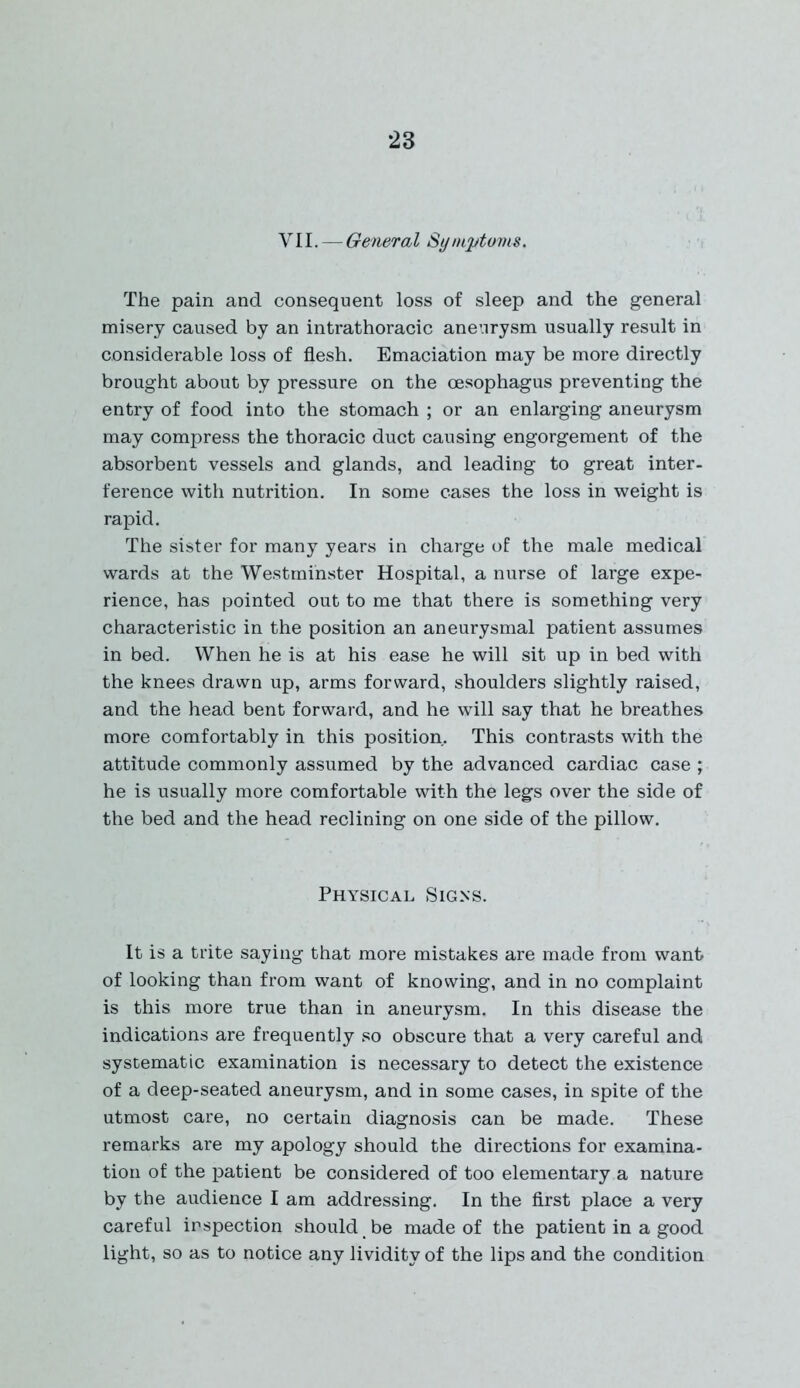 VII. — General Symptoms. The pain and consequent loss of sleep and the general misery caused by an intrathoracic aneurysm usually result in considerable loss of flesh. Emaciation may be more directly brought about by pressure on the oesophagus preventing the entry of food into the stomach ; or an enlarging aneurysm may compress the thoracic duct causing engorgement of the absorbent vessels and glands, and leading to great inter- ference with nutrition. In some cases the loss in weight is rapid. The sister for many years in charge of the male medical wards at the Westminster Hospital, a nurse of large expe- rience, has pointed out to me that there is something very characteristic in the position an aneurysmal patient assumes in bed. When he is at his ease he will sit up in bed with the knees drawn up, arms forward, shoulders slightly raised, and the head bent forward, and he will say that he breathes more comfortably in this position. This contrasts with the attitude commonly assumed by the advanced cardiac case ; he is usually more comfortable with the legs over the side of the bed and the head reclining on one side of the pillow. Physical Signs. It is a trite saying that more mistakes are made from want of looking than from want of knowing, and in no complaint is this more true than in aneurysm. In this disease the indications are frequently so obscure that a very careful and systematic examination is necessary to detect the existence of a deep-seated aneurysm, and in some cases, in spite of the utmost care, no certain diagnosis can be made. These remarks are my apology should the directions for examina- tion of the patient be considered of too elementary a nature by the audience I am addressing. In the first place a very careful inspection should be made of the patient in a good light, so as to notice any lividitv of the lips and the condition