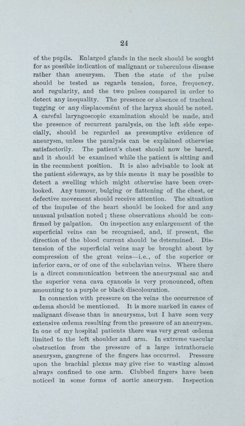 of the pupils. Enlarged glands in the neck should be sought for as possible indication of malignant or tuberculous disease rather than aneurysm. Then the state of the pulse should be tested as regards tension, force, frequency, and regularity, and the two pulses compared in order to detect any inequality. The presence or absence of tracheal tugging or any displacement of the larynx should be noted. A careful laryngoscopic examination should be made, and the presence of recurrent paralysis, on the left side espe- cially, should be regarded as presumptive evidence of aneurysm, unless the paralysis can be explained otherwise satisfactorily. The patient’s chest should now be bared, and it should be examined while the patient is sitting and in the recumbent position. It is also advisable to look at the patient sideways, as by this means it may be possible to detect a swelling which might otherwise have been over- looked. Any tumour, bulging or flattening of the chest, or defective movement should receive attention. The situation of the impulse of the heart should be looked for and any unusual pulsation noted; these observations should be con- firmed by palpation. On inspection any enlargement of the superficial veins can be recognised, and, if present, the direction of the blood current should be determined. Dis- tension of the superficial veins may be brought about by compression of the great veins—i.e., of the superior or inferior cava, or of one of the subclavian veins. Where there is a direct communication between the aneurysmal sac and the superior vena cava cyanosis is very pronounced, often amounting to a purple or black discolouration. In connexion with pressure on the veins the occurrence of oedema should be mentioned. It is more marked in cases of malignant disease than in aneurysms, but I have seen very extensive oedema resulting from the pressure of an aneurysm. In one of my hospital patients there was very great oedema limited to the left shoulder and arm. In extreme vascular obstruction from the pressure of a large intrathoracic aneurysm, gangrene of the fingers has occurred. Pressure upon the brachial plexus may give rise to wasting almost always confined to one arm. Clubbed fingers have been noticed in some forms of aortic aneurysm. Inspection