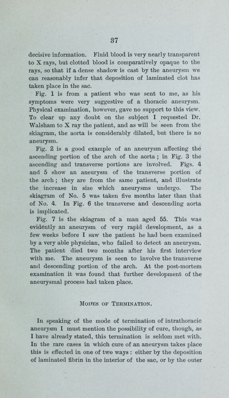 decisive information. Fluid blood is very nearly transparent to X rays, but clotted blood is comparatively opaque to the rays, so that if a dense shadow is cast by the aneurysm we can reasonably infer that deposition of laminated clot has taken place in the sac. Fig. 1 is from a patient who was sent to me, as his symptoms were very suggestive of a thoracic aneurysm. Physical examination, however, gave no support to this view. To clear up any doubt on the subject I requested Dr. Walsham to X ray the patient, and as will be seen from the skiagram, the aorta is considerably dilated, but there is no aneurysm. Fig. 2 is a good example of an aneurysm affecting the ascending portion of the arch of the aorta ; in Fig. 3 the ascending and transverse portions are involved. Figs. 4 and 5 show an aneurysm of the transverse portion of the arch ; they are from the same patient, and illustrate the increase in size which aneurysms undergo. The skiagram of No. 5 was taken five months later than that of No. 4. In Fig. 6 the transverse and descending aorta is implicated. Fig. 7 is the skiagram of a man aged 55. This was evidently an aneurysm of very rapid development, as a few weeks before I saw the patient he had been examined by a very able physician, who failed to detect an aneurysm. The patient died two months after his first interview with me. The aneurysm is seen to involve the transverse and descending portion of the arch. At the post-mortem examination it was found that further development of the aneurysmal process had taken place. Moiras of Termination. In speaking of the mode of termination of intrathoracic aneurysm I must mention the possibility of cure, though, as I have already stated, this termination is seldom met with. In the rare cases in which cure of an aneurysm takes place this is effected in one of two ways : either by the deposition of laminated fibrin in the interior of the sac, or by the outer