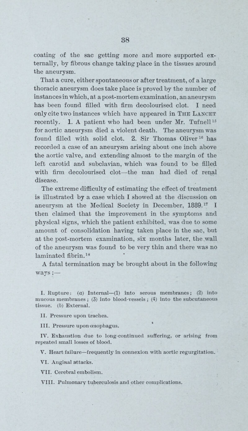 88 coating of the sac getting more and more supported ex- ternally, by fibrous change taking place in the tissues around the aneurysm. That a cure, either spontaneous or after treatment, of a large thoracic aneurysm does take place is proved by the number of instances in which, at a post-mortem examination, an aneurysm has been found filled with firm decolourised clot. I need only cite two instances which have appeared in The Lancet recently. 1. A patient who had been under Mr. Tufnell15 for aortic aneurysm died a violent death. The aneurysm was found filled with solid clot. 2. Sir Thomas Oliver16 has recorded a case of an aneurysm arising about one inch above the aortic valve, and extending almost to the margin of the left carotid and subclavian, which was found to be filled with firm decolourised clot—the man had died of renal disease. The extreme difficulty of estimating the effect of treatment is illustrated by a case which I showed at the discussion on aneurysm at the Medical Society in December, 1889.17 I then claimed that the improvement in the symptoms and physical signs, which the patient exhibited, was due to some amount of consolidation having taken place in the sac, but at the post-mortem examination, six months later, the wall of the aneurysm was found to be very thin and there was no laminated fibrin.18 A fatal termination may be brought about in the following ways:— I. Rupture: (a) Internal—(1) into serous membranes; (2) into mucous membranes ; (3) into blood-vessels ; (4) into the subcutaneous tissue. (6) External. II. Pressure upon trachea. III. Pressure upon oesophagus. IV. Exhaustion due to long-continued suffering, or arising from repeated small losses of blood. V. Heart failure—frequently in connexion with aortic regurgitation. VI. Anginal attacks. VII. Cerebral embolism. VIII. Pulmonary tuberculosis and other complications.