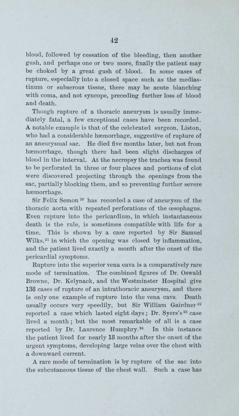 blood, followed by cessation of the bleeding, then another gush, and perhaps one or two more, finally the patient may be choked by a great gush of blood. In some cases of rupture, especially into a closed space such as the medias- tinum or subserous tissue, there may be acute blanching with coma, and not syncope, preceding further loss of blood and death. Though rupture of a thoracic aneurysm is usually imme- diately fatal, a few exceptional cases have been recorded. A notable example is that of the celebrated surgeon, Liston, who had a considerable haemorrhage, suggestive of rupture of an aneurysmal sac. He died five months later, but not from haemorrhage, though there had been slight discharges of blood in the interval. At the necropsy the trachea was found to be perforated in three or four places and portions of clot were discovered projecting through the openings from the sac, partially blocking them, and so preventing further severe haemorrhage. Sir Felix Semon20 has recorded a case of aneurysm of the thoracic aorta with repeated perforations of the oesophagus. Even rupture into the pericardium, in which instantaneous death is the rule, is sometimes compatible with life for a time. This is shown by a case reported by Sir Samuel Wilks,21 in which the opening was closed by inflammation, and the patient lived exactly a month after the onset of the pericardial symptoms. Rupture into the superior vena cava is a comparatively rare mode of termination. The combined figures of Dr. Oswald Browne, Dr. Kelynack, and the Westminster Hospital give 138 cases of rupture of an intrathoracic aneurysm, and there is only one example of rupture into the vena cava. Death usually occurs very speedily, but Sir William Gairdner22 reported a case which lasted eight days ; Dr. Syers’s23 case lived a month ; but the most remarkable of all is a case reported by Dr. Laurence Humphry.24 In this instance the patient lived for nearly 18 months after the onset of the urgent symptoms, developing large veins over the chest with a downward current. A rare mode of termination is by rupture of the sac into the subcutaneous tissue of the chest wall. Such a case has