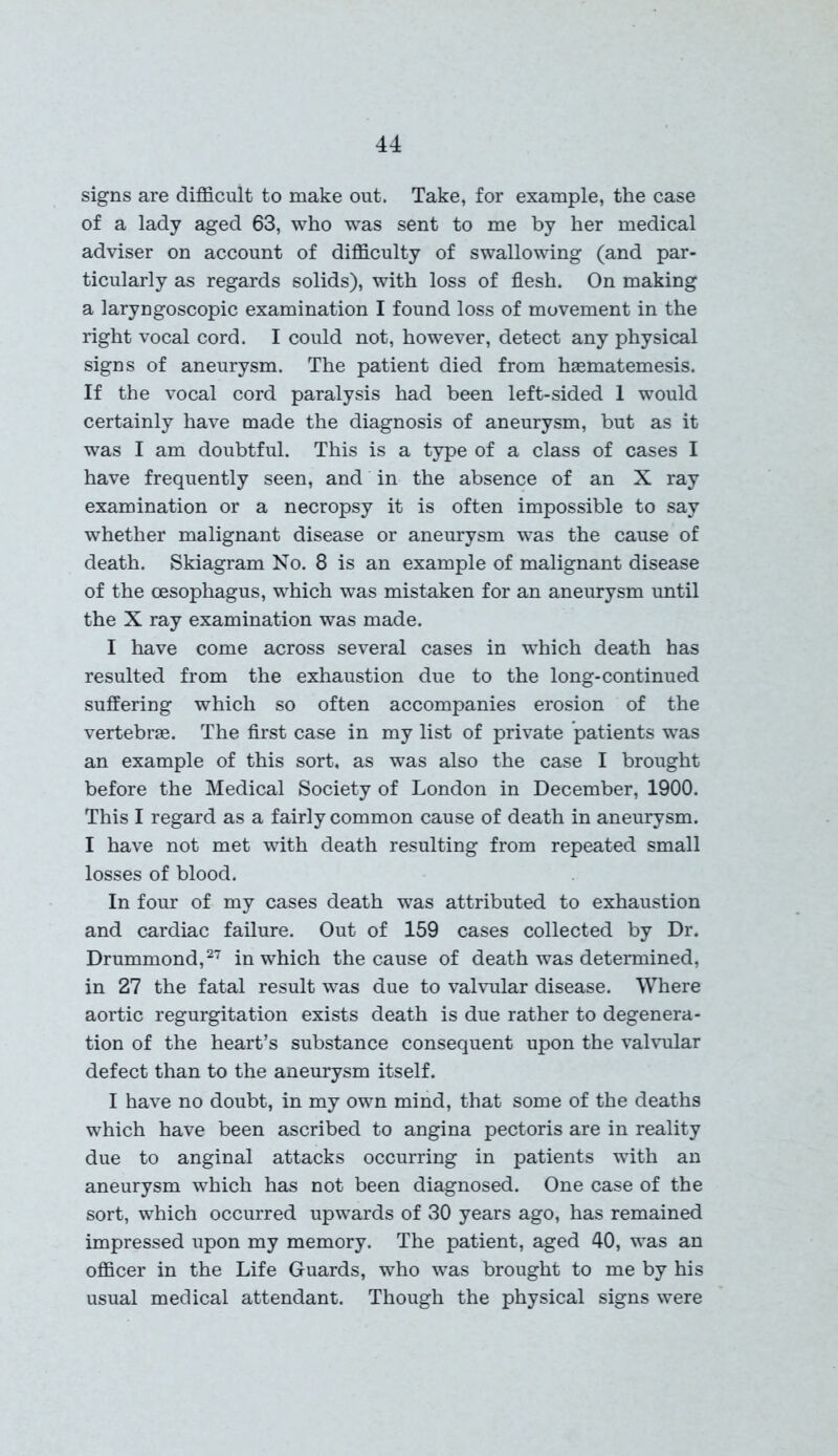 signs are difficult to make out. Take, for example, the case of a lady aged 63, who was sent to me by her medical adviser on account of difficulty of swallowing (and par- ticularly as regards solids), with loss of flesh. On making a laryngoscopic examination I found loss of movement in the right vocal cord. I could not, however, detect any physical signs of aneurysm. The patient died from hsematemesis. If the vocal cord paralysis had been left-sided 1 would certainly have made the diagnosis of aneurysm, but as it was I am doubtful. This is a type of a class of cases I have frequently seen, and in the absence of an X ray examination or a necropsy it is often impossible to say whether malignant disease or aneurysm was the cause of death. Skiagram No. 8 is an example of malignant disease of the oesophagus, which was mistaken for an aneurysm until the X ray examination was made. I have come across several cases in which death has resulted from the exhaustion due to the long-continued suffering which so often accompanies erosion of the vertebrae. The first case in my list of private patients was an example of this sort, as was also the case I brought before the Medical Society of London in December, 1900. This I regard as a fairly common cause of death in aneurysm. I have not met with death resulting from repeated small losses of blood. In four of my cases death was attributed to exhaustion and cardiac failure. Out of 159 cases collected by Dr. Drummond,27 in which the cause of death was determined, in 27 the fatal result was due to valvular disease. Where aortic regurgitation exists death is due rather to degenera- tion of the heart’s substance consequent upon the valvular defect than to the aneurysm itself. I have no doubt, in my own mind, that some of the deaths which have been ascribed to angina pectoris are in reality due to anginal attacks occurring in patients with an aneurysm which has not been diagnosed. One case of the sort, which occurred upwards of 30 years ago, has remained impressed upon my memory. The patient, aged 40, was an officer in the Life Guards, who was brought to me by his usual medical attendant. Though the physical signs were