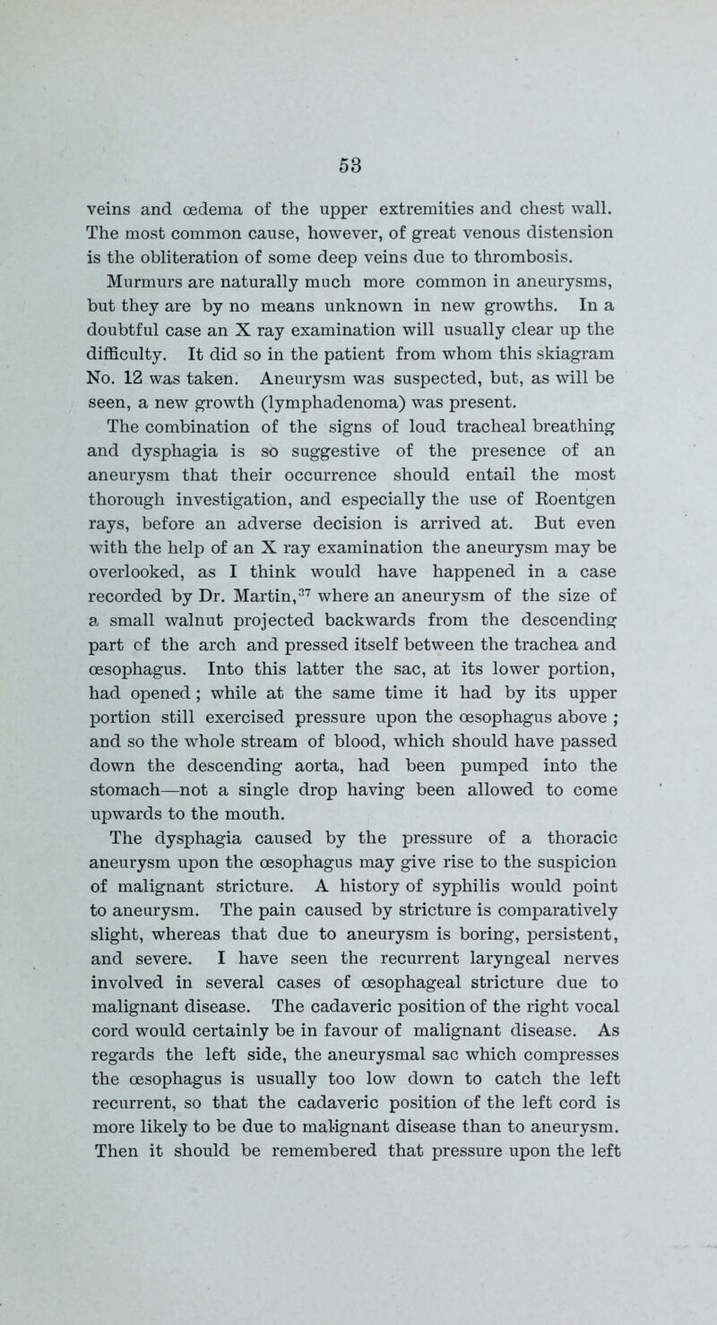 veins and oedema of the upper extremities and chest wall. The most common cause, however, of great venous distension is the obliteration of some deep veins due to thrombosis. Murmurs are naturally much more common in aneurysms, but they are by no means unknown in new growths. In a doubtful case an X ray examination will usually clear up the difficulty. It did so in the patient from whom this skiagram No. 12 was taken. Aneurysm was suspected, but, as will be seen, a new growth (lymphadenoma) was present. The combination of the signs of loud tracheal breathing and dysphagia is so suggestive of the presence of an aneurysm that their occurrence should entail the most thorough investigation, and especially the use of Roentgen rays, before an adverse decision is arrived at. But even with the help of an X ray examination the aneurysm may be overlooked, as I think would have happened in a case recorded by Dr. Martin,37 where an aneurysm of the size of a small walnut projected backwards from the descending part of the arch and pressed itself between the trachea and oesophagus. Into this latter the sac, at its lower portion, had opened ; while at the same time it had by its upper portion still exercised pressure upon the oesophagus above ; and so the whole stream of blood, which should have passed down the descending aorta, had been pumped into the stomach—not a single drop having been allowed to come upwards to the mouth. The dysphagia caused by the pressure of a thoracic aneurysm upon the oesophagus may give rise to the suspicion of malignant stricture. A history of syphilis would point to aneurysm. The pain caused by stricture is comparatively slight, whereas that due to aneurysm is boring, persistent, and severe. I have seen the recurrent laryngeal nerves involved in several cases of oesophageal stricture due to malignant disease. The cadaveric position of the right vocal cord would certainly be in favour of malignant disease. As regards the left side, the aneurysmal sac which compresses the oesophagus is usually too low down to catch the left recurrent, so that the cadaveric position of the left cord is more likely to be due to malignant disease than to aneurysm. Then it should be remembered that pressure upon the left