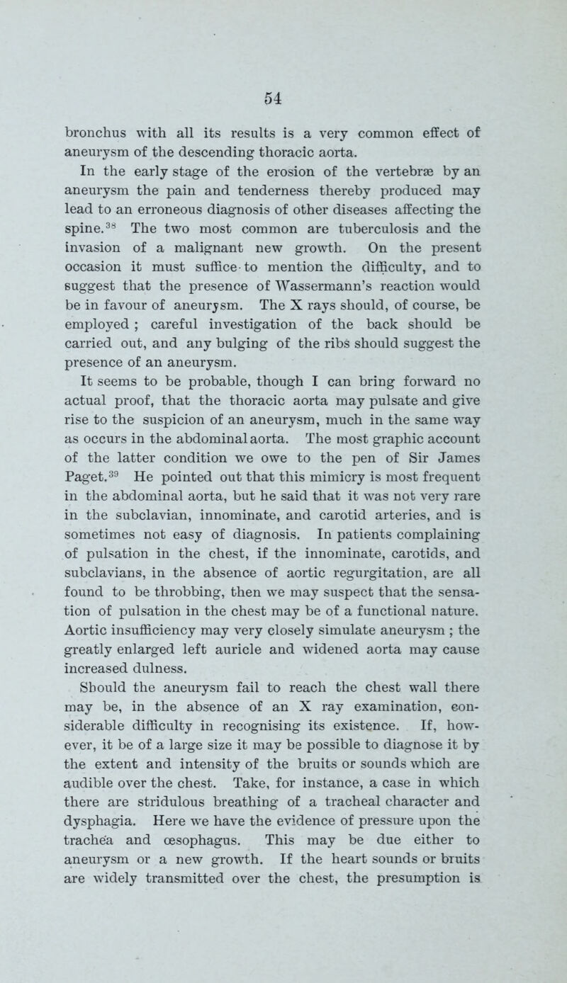 bronchus with all its results is a very common effect of aneurysm of the descending thoracic aorta. In the early stage of the erosion of the vertebras by an aneurysm the pain and tenderness thereby produced may lead to an erroneous diagnosis of other diseases affecting the spine.38 The two most common are tuberculosis and the invasion of a malignant new growth. On the present occasion it must suffice to mention the difficulty, and to suggest that the presence of Wassermann’s reaction would be in favour of anemysm. The X rays should, of course, be employed ; careful investigation of the back should be carried out, and any bulging of the ribs should suggest the presence of an aneurysm. It seems to be probable, though I can bring forward no actual proof, that the thoracic aorta may pulsate and give rise to the suspicion of an aneurysm, much in the same way as occurs in the abdominal aorta. The most graphic account of the latter condition we owe to the pen of Sir James Paget.39 He pointed out that this mimicry is most frequent in the abdominal aorta, but he said that it was not very rare in the subclavian, innominate, and carotid arteries, and is sometimes not easy of diagnosis. In patients complaining of pulsation in the chest, if the innominate, carotids, and subclavians, in the absence of aortic regurgitation, are all found to be throbbing, then we may suspect that the sensa- tion of pulsation in the chest may be of a functional nature. Aortic insufficiency may very closely simulate aneurysm ; the greatly enlarged left auricle and widened aorta may cause increased dulness. Should the aneurysm fail to reach the chest wall there may be, in the absence of an X ray examination, con- siderable difficulty in recognising its existence. If, how- ever, it be of a large size it may be possible to diagnose it by the extent and intensity of the bruits or sounds which are audible over the chest. Take, for instance, a case in which there are stridulous breathing of a tracheal character and dysphagia. Here we have the evidence of pressure upon the trachea and oesophagus. This may be due either to aneurysm or a new growth. If the heart sounds or bruits are widely transmitted over the chest, the presumption is