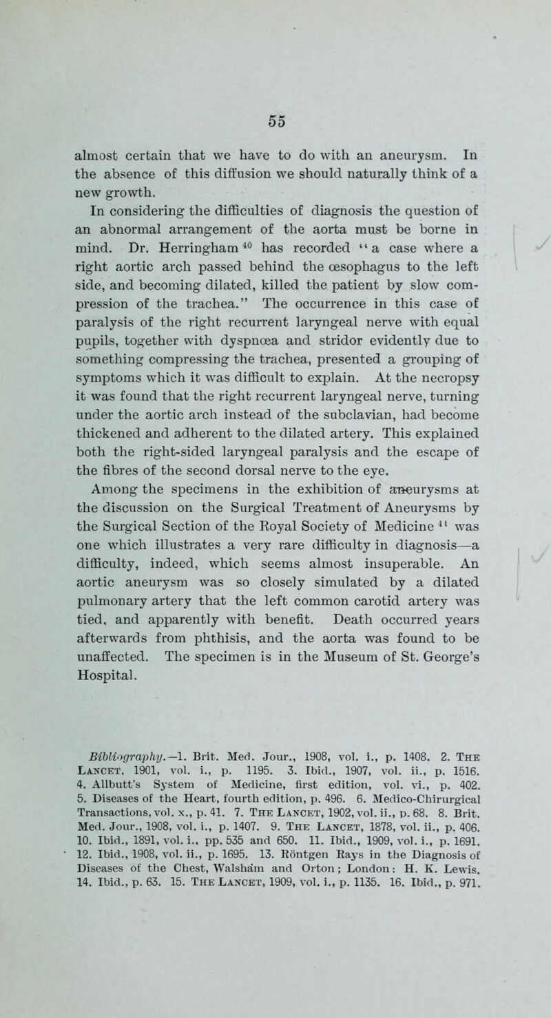 almost certain that we have to do with an aneurysm. In the absence of this diffusion we should naturally think of a new growth. In considering the difficulties of diagnosis the question of an abnormal arrangement of the aorta must be borne in mind. Dr. Herringham40 has recorded “a case where a right aortic arch passed behind the oesophagus to the left side, and becoming dilated, killed the patient by slow com- pression of the trachea.” The occurrence in this case of paralysis of the right recurrent laryngeal nerve with equal pupils, together with dyspnoea and stridor evidently due to something compressing the trachea, presented a grouping of symptoms which it was difficult to explain. At the necropsy it was found that the right recurrent laryngeal nerve, turning under the aortic arch instead of the subclavian, had become thickened and adherent to the dilated artery. This explained both the right-sided laryngeal paralysis and the escape of the fibres of the second dorsal nerve to the eye. Among the specimens in the exhibition of aneurysms at the discussion on the Surgical Treatment of Aneurysms by the Surgical Section of the Royal Society of Medicine 41 was one which illustrates a very rare difficulty in diagnosis—a difficulty, indeed, which seems almost insuperable. An aortic aneurysm was so closely simulated by a dilated pulmonary artery that the left common carotid artery was tied, and apparently with benefit. Death occurred years afterwards from phthisis, and the aorta was found to be unaffected. The specimen is in the Museum of St. George’s Hospital. Bibliography.—1. Brit. Med. Jour., 1908, vol. i., p. 1408. 2. The Lancet, 1901, vol. i., p. 1195. 3. Ibid., 1907, vol. ii., p. 1516. 4. Allbutt’s System of Medicine, first edition, vol. vi., p. 402. 5. Diseases of the Heart, fourth edition, p. 496. 6. Medico-Chirurgical Transactions, vol. x., p. 41. 7. The Lancet, 1902, vol. ii., p. 68. 8. Brit. Med. Jour., 1908, vol. i., p. 1407. 9. The Lancet, 1878, vol. ii., p. 406. 10. Ibid., 1891, vol. i., pp. 535 and 650. 11. Ibid., 1909, vol. i., p. 1691. 12. Ibid., 1908, vol. ii., p. 1695. 13. Rontgen Rays in the Diagnosis of Diseases of the Chest, Walsham and Orton; London: H. K. Lewis. 14. Ibid., p. 63. 15. The Lancet, 1909, vol. i., p. 1135. 16. Ibid., p. 971.