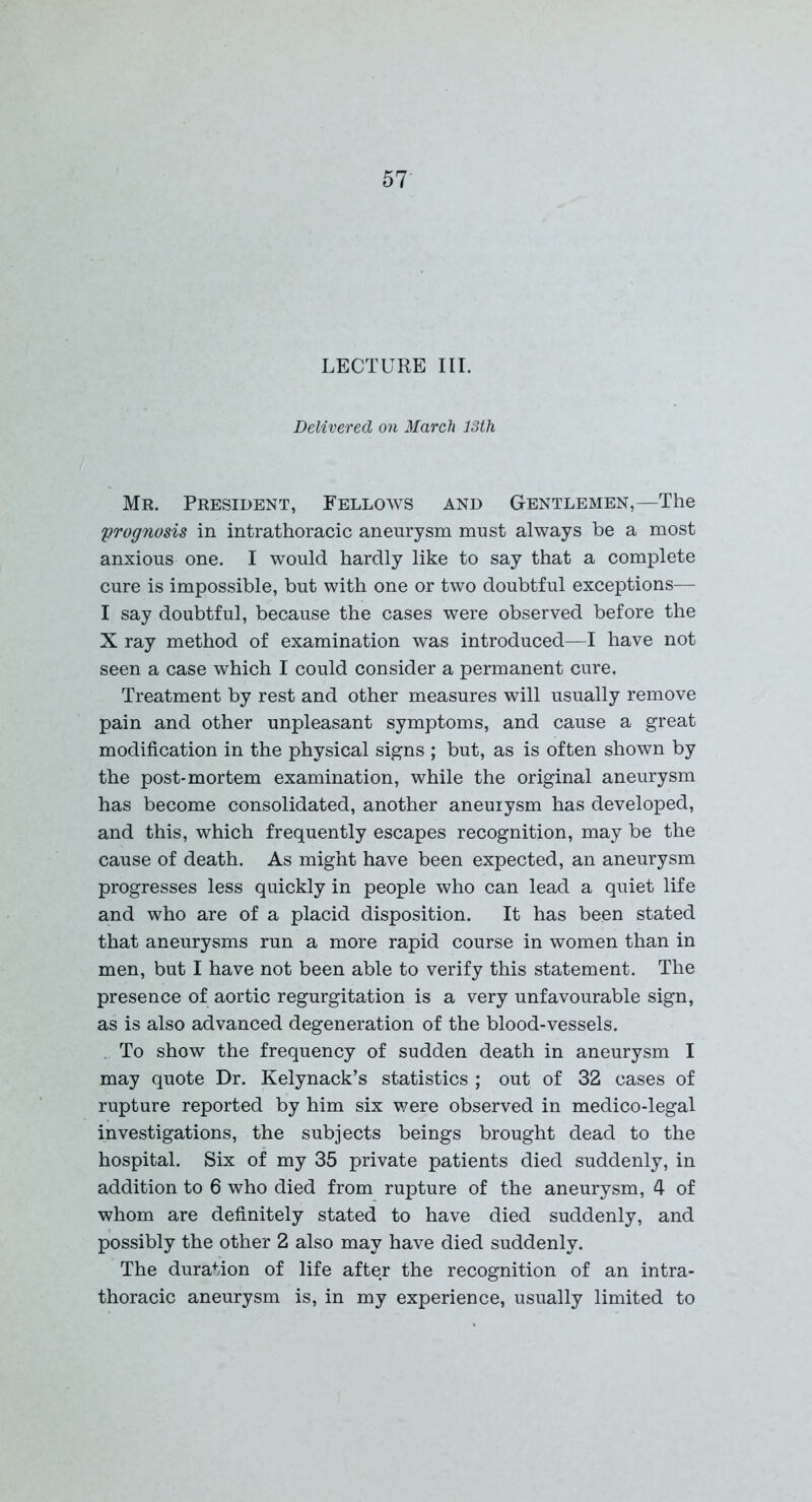 LECTURE III. Delivered on March 13th Mr. President, Fellows and Gentlemen,—The prognosis in intrathoracic aneurysm must always be a most anxious one. I would hardly like to say that a complete cure is impossible, but with one or two doubtful exceptions— I say doubtful, because the cases were observed before the X ray method of examination was introduced—I have not seen a case which I could consider a permanent cure. Treatment by rest and other measures will usually remove pain and other unpleasant symptoms, and cause a great modification in the physical signs ; but, as is often shown by the post-mortem examination, while the original aneurysm has become consolidated, another aneurysm has developed, and this, which frequently escapes recognition, may be the cause of death. As might have been expected, an aneurysm progresses less quickly in people who can lead a quiet life and who are of a placid disposition. It has been stated that aneurysms run a more rapid course in women than in men, but I have not been able to verify this statement. The presence of aortic regurgitation is a very unfavourable sign, as is also advanced degeneration of the blood-vessels. To show the frequency of sudden death in aneurysm I may quote Dr. Kelynack’s statistics ; out of 32 cases of rupture reported by him six were observed in medico-legal investigations, the subjects beings brought dead to the hospital. Six of my 35 private patients died suddenly, in addition to 6 who died from rupture of the aneurysm, 4 of whom are definitely stated to have died suddenly, and possibly the other 2 also may have died suddenly. The duration of life after the recognition of an intra- thoracic aneurysm is, in my experience, usually limited to