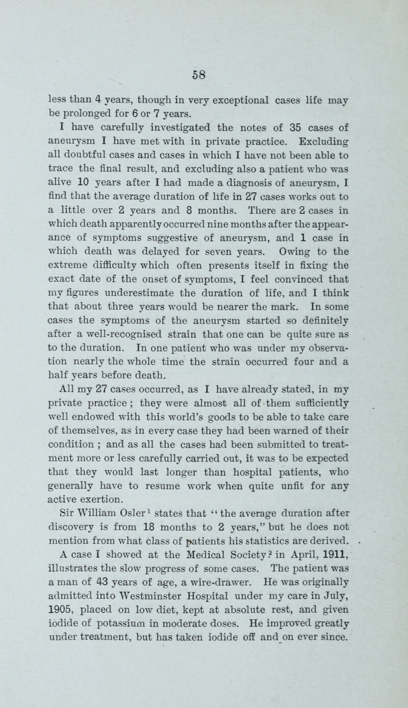 less than 4 years, though in very exceptional cases life may be prolonged for 6 or 7 years. I have carefully investigated the notes of 35 cases of aneurysm I have met with in private practice. Excluding all doubtful cases and cases in which I have not been able to trace the final result, and excluding also a patient who was alive 10 years after I had made a diagnosis of aneurysm, I find that the average duration of life in 27 cases works out to a little over 2 years and 8 months. There are 2 cases in which death apparently occurred nine months after the appear- ance of symptoms suggestive of aneurysm, and 1 case in which death was delayed for seven years. Owing to the extreme difficulty which often presents itself in fixing the exact date of the onset of symptoms, I feel convinced that my figures underestimate the duration of life, and I think that about three years would be nearer the mark. In some cases the symptoms of the aneurysm started so definitely after a well-recognised strain that one can be quite sure as to the duration. In one patient who was under my observa- tion nearly the whole time the strain occurred four and a half years before death. All my 27 cases occurred, as I have already stated, in my private practice ; they were almost all of them sufficiently well endowed with this world’s goods to be able to take care of themselves, as in every case they had been warned of their condition ; and as all the cases had been submitted to treat- ment more or less carefully carried out, it was to be expected that they would last longer than hospital patients, who generally have to resume work when quite unfit for any active exertion. Sir William Osier1 states that “ the average duration after discovery is from 18 months to 2 years,” but he does not mention from what class of patients his statistics are derived. A case I showed at the Medical Society.2 in April, 1911, illustrates the slow progress of some cases. The patient was a man of 43 years of age, a wire-drawer. He was originally admitted into Westminster Hospital under my care in July, 1905, placed on low diet, kept at absolute rest, and given iodide of potassium in moderate doses. He improved greatly under treatment, but has taken iodide off and on ever since.