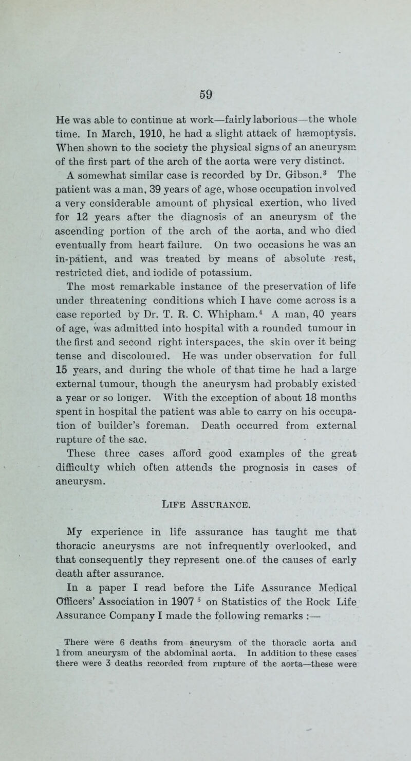 He was able to continue at work—fairly laborious—the whole time. In March, 1910, he had a slight attack of haemoptysis. When shown to the society the physical signs of an aneurysm of the first part of the arch of the aorta were very distinct. A somewhat similar case is recorded by Dr. Gibson.3 The patient was a man, 39 years of age, whose occupation involved a very considerable amount of physical exertion, who lived for 12 years after the diagnosis of an aneurysm of the ascending portion of the arch of the aorta, and who died eventually from heart failure. On two occasions he was an in-patient, and was treated by means of absolute rest, restricted diet, and iodide of potassium. The most remarkable instance of the preservation of life under threatening conditions which I have come across is a case reported by Dr. T. R. C. Whipham.4 A man, 40 years of age, was admitted into hospital with a rounded tumour in the first and second right interspaces, the skin over it being tense and discolouied. He was under observation for full 15 years, and during the whole of that time he had a large external tumour, though the aneurysm had probably existed a year or so longer. With the exception of about 18 months spent in hospital the patient was able to carry on his occupa- tion of builder’s foreman. Death occurred from external rupture of the sac. These three cases afford good examples of the great difficulty which often attends the prognosis in cases of aneurysm. Life Assurance. My experience in life assurance has taught me that thoracic aneurysms are not infrequently overlooked, and that consequently they represent one-of the causes of early death after assurance. In a paper I read before the Life Assurance Medical Officers’ Association in 1907 5 on Statistics of the Rock Life Assurance Company I made the following remarks :— There we-e 6 deaths from aneurysm of the thoracic aorta and 1 from aneurysm of the abdominal aorta. In addition to these cases there were 3 deaths recorded from rupture of the aorta—these were