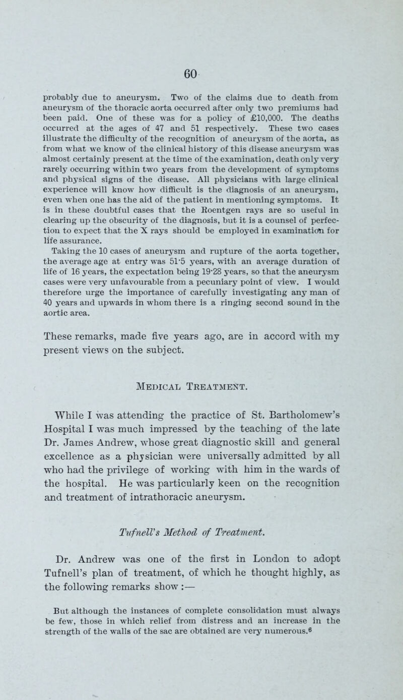 probably due to aneurysm. Two of the claims due to death from aneurysm of the thoracic aorta occurred after only two premiums had been paid. One of these was for a policy of £10,000. The deaths occurred at the ages of 47 and 51 respectively. These two cases illustrate the difficulty of the recognition of aneurysm of the aorta, as from what we know of the clinical history of this disease aneurysm was almost certainly present at the time of the examination, death only very rarely occurring within two years from the development of symptoms and physical signs of the disease. All physicians with large clinical experience will know how difficult is the diagnosis of an aneurysm, even when one has the aid of the patient in mentioning symptoms. It is in these doubtful cases that the Roentgen rays are so useful in clearing up the obscurity of the diagnosis, but it is a counsel of perfec- tion to expect that the X rays should be employed in examination for life assurance. Taking the 10 cases of aneurysm and rupture of the aorta together, the average age at entry was 51/5 years, with an average duration of life of 16 years, the expectation being 19'28 years, so that the aneurysm cases were very unfavourable from a pecuniary point of view. I would therefore urge the importance of carefully investigating any man of 40 years and upwards in wrhom there is a ringing second sound in the aortic area. These remarks, made five years ago, are in accord with my present views on the subject. Medical Treatment. While I was attending the practice of St. Bartholomew’s Hospital I was much impressed by the teaching of the late Dr. James Andrew, whose great diagnostic skill and general excellence as a physician were universally admitted by all who had the privilege of working with him in the wards of the hospital. He was particularly keen on the recognition and treatment of intrathoracic aneurysm. TufnelVs Method of Treatment. Dr. Andrew was one of the first in London to adopt Tufnell’s plan of treatment, of which he thought highly, as the following remarks show :— But although the instances of complete consolidation must always be few, those in wrhich relief from distress and an increase in the strength of the walls of the sac are obtained are very numerous.®
