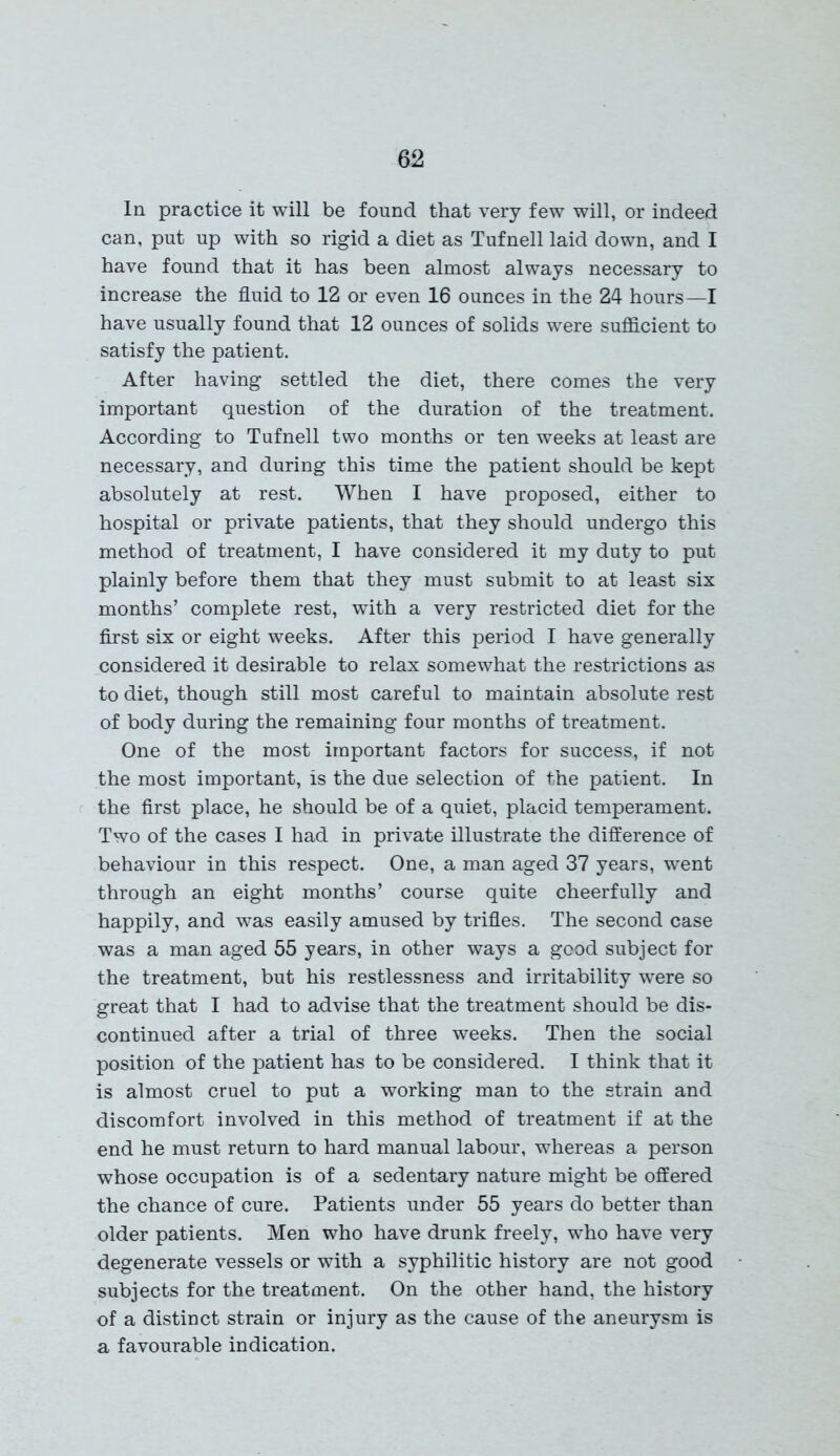 In practice it will be found that very few will, or indeed can, put up with so rigid a diet as Tufnell laid down, and I have found that it has been almost always necessary to increase the fluid to 12 or even 16 ounces in the 24 hours—I have usually found that 12 ounces of solids were sufficient to satisfy the patient. After having settled the diet, there comes the very important question of the duration of the treatment. According to Tufnell two months or ten weeks at least are necessary, and during this time the patient should be kept absolutely at rest. When I have proposed, either to hospital or private patients, that they should undergo this method of treatment, I have considered it my duty to put plainly before them that they must submit to at least six months’ complete rest, with a very restricted diet for the first six or eight weeks. After this period I have generally considered it desirable to relax somewhat the restrictions as to diet, though still most careful to maintain absolute rest of body during the remaining four months of treatment. One of the most important factors for success, if not the most important, is the due selection of the patient. In the first place, he should be of a quiet, placid temperament. Two of the cases I had in private illustrate the difference of behaviour in this respect. One, a man aged 37 years, went through an eight months’ course quite cheerfully and happily, and was easily amused by trifles. The second case was a man aged 55 years, in other ways a good subject for the treatment, but his restlessness and irritability were so great that I had to advise that the treatment should be dis- continued after a trial of three weeks. Then the social position of the patient has to be considered. I think that it is almost cruel to put a working man to the strain and discomfort involved in this method of treatment if at the end he must return to hard manual labour, whereas a person whose occupation is of a sedentary nature might be offered the chance of cure. Patients under 55 years do better than older patients. Men who have drunk freely, who have very degenerate vessels or with a syphilitic history are not good subjects for the treatment. On the other hand, the history of a distinct strain or injury as the cause of the aneurysm is a favourable indication.
