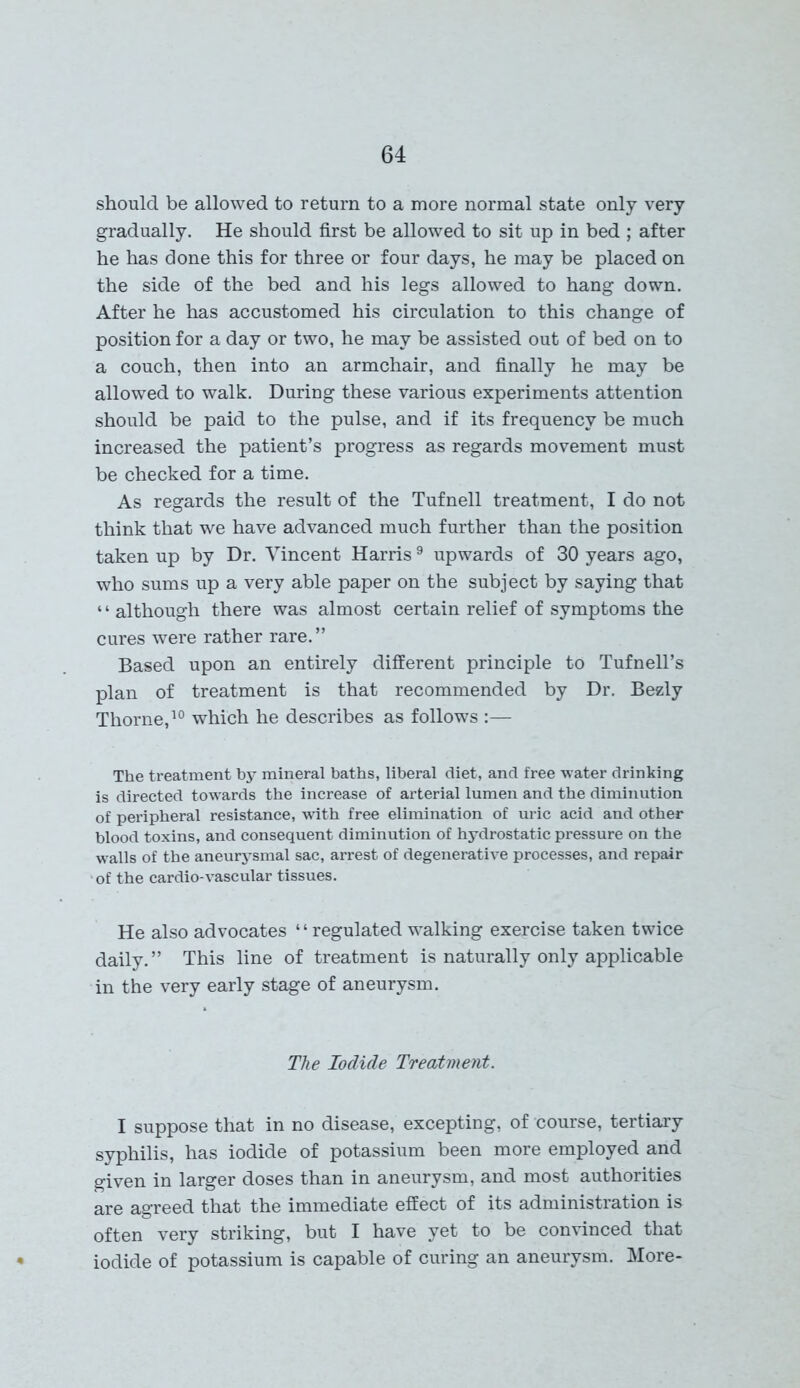 should be allowed to return to a more normal state only very gradually. He should first be allowed to sit up in bed ; after he has done this for three or four days, he may be placed on the side of the bed and his legs allowed to hang down. After he has accustomed his circulation to this change of position for a day or two, he may be assisted out of bed on to a couch, then into an armchair, and finally he may be allowed to walk. During these various experiments attention should be paid to the pulse, and if its frequency be much increased the patient’s progress as regards movement must be checked for a time. As regards the result of the Tufnell treatment, I do not think that we have advanced much further than the position taken up by Dr. Vincent Harris9 upwards of 30 years ago, who sums up a very able paper on the subject by saying that * ‘ although there was almost certain relief of symptoms the cures were rather rare. ” Based upon an entirely different principle to Tufnell’s plan of treatment is that recommended by Dr. Bezly Thorne,10 which he describes as follows :— The treatment by mineral baths, liberal diet, and free water drinking is directed towards the increase of arterial lumen and the diminution of peripheral resistance, with free elimination of uric acid and other blood toxins, and consequent diminution of hydrostatic pressure on the walls of the aneurysmal sac, arrest of degenerative processes, and repair • of the cardio-vascular tissues. He also advocates ‘ ‘ regulated walking exercise taken twice daily.” This line of treatment is naturally only applicable in the very early stage of aneurysm. The Iodide Treatment. I suppose that in no disease, excepting, of course, tertiary syphilis, has iodide of potassium been more employed and given in larger doses than in aneurysm, and most authorities are agreed that the immediate effect of its administration is often very striking, but I have yet to be convinced that iodide of potassium is capable of curing an aneurysm. More-