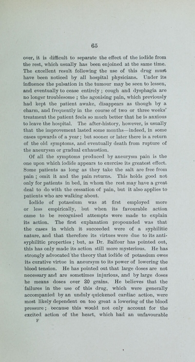 over, it is difficult to separate the effect of the iodide from the rest, which usually has been enjoined at the same time. The excellent result following the use of this drug must have been noticed by all hospital physicians. Under its influence the pulsation in the tumour may be seen to lessen, and eventually to cease entirely ; cough and dysphagia are no longer troublesome ; the agonising pain, which previously had kept the patient awake, disappears as though by a charm, and frequently in the course of two or three weeks’ treatment the patient feels so much better that he is anxious to leave the hospital. The after-history, however, is usually that the improvement lasted some months—indeed, in some cases upwards of a year; but sooner or later there is a return of the old symptoms, and eventually death from rupture of the aneurysm or gradual exhaustion. Of all the symptoms produced by aneurysm pain is the one upon which iodide appears to exercise its greatest effect. Some patients as long as they take the salt are free from pain ; omit it and the pain returns. This holds good not only for patients in bed, in whom the rest may have a great deal to do with the cessation of pain, but it also applies to patients who are walking about. Iodide of potassium was at first employed more or less empirically, but when its favourable action came to be recognised attempts were made to explain its action. The first explanation propounded was that the cases in which it succeeded were of a syphilitic nature, and that therefore its virtues were due to its anti- syphilitic properties ; but, as Dr. Balfour has pointed out, this has only made its action still more mysterious. He has strongly advocated'the theory that iodide of potassium owes its curative virtue in aneursym to its power of lowering the blood tension. He has pointed out that large doses are not necessary and are sometimes injurious, and by large doses he means doses over 20 grains. He believes that the failures in the use of this drug, which were generally accompanied by an unduly quickened cardiac action, were most likely dependent on too great a lowering of the blood pressure; oecause this would not only account for the excited action of the heart, which had an unfavourable F