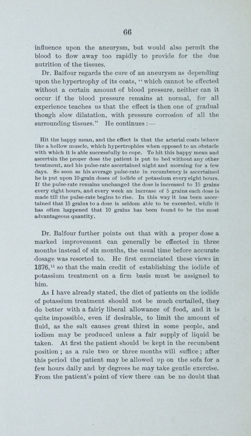 influence upon the aneurysm, but would also permit the blood to flow away too rapidly to provide for the due nutrition of the tissues. Dr. Balfour regards the cure of an aneurysm as depending upon the hypertrophy of its coats, ‘ ‘ which cannot be effected without a certain amount of blood pressure, neither can it occur if the blood pressure remains at normal, for all experience teaches us that the effect is then one of gradual though slow dilatation, with pressure corrosion of all the surrounding tissues.” He continues : — Hit the happy mean, and the effect is that the arterial coats behave like a hollow muscle, which hypertrophies when opposed to an obstacle with which it is able successfully to cope. To hit this happy mean and ascertain the proper dose the patient is put to bed without any other treatment, and his pulse-rate ascertained night and morning for a few days. So soon as his average pulse-rate in recumbency is ascertained he is put upon 10-grain doses of iodide of potassium every eight hours. If the pulse-rate remains unchanged the dose is increased to 15 grains every eight hours, and every week an increase of 5 grains each dose is made till the pulse-rate begins to rise. In this way it has been ascer- tained that 15 grains to a dose is seldom able to be exceeded, while it has often happened that 10 grains has been found to be the most advantageous quantity. Dr. Balfour further points out that with a proper dose a marked improvement can generally be effected in three months instead of six months, the usual time before accurate dosage was resorted to. He first enunciated these views in 1876,11 so that the main credit of establishing the iodide of potassium treatment on a firm basis must be assigned to him. As I have already stated, the diet of patients on the iodide of potassium treatment should not be much curtailed, they do better with a fairly liberal allowance of food, and it is quite impossible, even if desirable, to limit the amount of fluid, as the salt causes great thirst in some people, and iodism may be produced unless a fair supply of liquid be taken. At first the patient should be kept in the recumbent position ; as a rule two or three months will suffice; after this period the patient may be allowed up on the sofa for a few hours daily and by degrees he may take gentle exercise. From the patient’s point of view there can be no doubt that