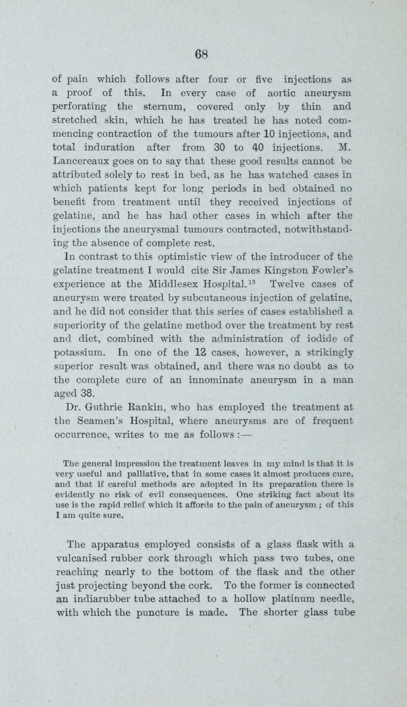 of pain which follows after four or five injections as a proof of this. In every case of aortic aneurysm perforating the sternum, covered only by thin and stretched skin, which he has treated he has noted com- mencing contraction of the tumours after 10 injections, and total induration after from 30 to 40 injections. M. Lancereaux goes on to say that these good results cannot be attributed solely to rest in bed, as he has watched cases in which patients kept for long periods in bed obtained no benefit from treatment until they received injections of gelatine, and he has had other cases in which after the injections the aneurysmal tumours contracted, notwithstand- ing the absence of complete rest. In contrast to this optimistic view of the introducer of the gelatine treatment I would cite Sir James Kingston Fowler’s experience at the Middlesex Hospital.13 Twelve cases of aneurysm were treated by subcutaneous injection of gelatine, and he did not consider that this series of cases established a superiority of the gelatine method over the treatment by rest and diet, combined with the administration of iodide of potassium. In one of the 12 cases, however, a strikingly superior result was obtained, and there was no doubt as to the complete cure of an innominate aneurysm in a man aged 38. Dr. Guthrie Rankin, who has employed the treatment at the Seamen’s Hospital, where aneurysms are of frequent occurrence, writes to me as follows :— The general impression the treatment leaves in my mind is that it is very useful and palliative, that in some cases it almost produces cure, and that if careful methods are adopted in its preparation there is evidently no risk of evil consequences. One striking fact about its use is the rapid relief which it affords to the pain of aneurysm ; of this I am quite sure. The apparatus employed consists of a glass flask with a vulcanised rubber cork through which pass two tubes, one reaching nearly to the bottom of the flask and the other just projecting beyond the cork. To the former is connected an indiarubber tube attached to a hollow platinum needle, with which the puncture is made. The shorter glass tube