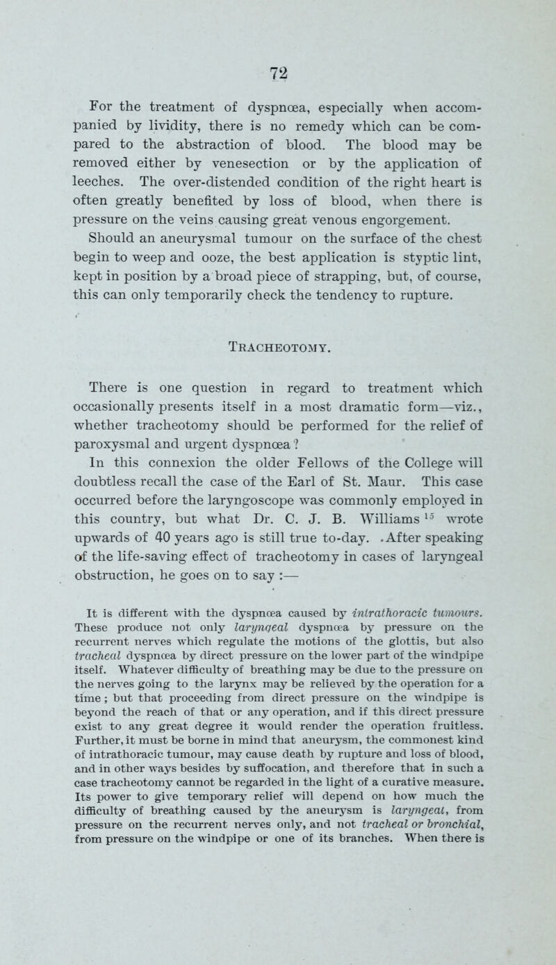 For the treatment of dyspnoea, especially when accom- panied by lividity, there is no remedy which can be com- pared to the abstraction of blood. The blood may be removed either by venesection or by the application of leeches. The over-distended condition of the right heart is often greatly benefited by loss of blood, when there is pressure on the veins causing great venous engorgement. Should an aneurysmal tumour on the surface of the chest begin to weep and ooze, the best application is styptic lint, kept in position by a broad piece of strapping, but, of course, this can only temporarily check the tendency to rupture. Tracheotomy. There is one question in regard to treatment which occasionally presents itself in a most dramatic form—viz., whether tracheotomy should be performed for the relief of paroxysmal and urgent dyspnoea ? In this connexion the older Fellows of the College will doubtless recall the case of the Earl of St. Maur. This case occurred before the laryngoscope was commonly employed in this country, but what Dr. C. J. B. Williams 15 wrote upwards of 40 years ago is still true to-day. .After speaking of the life-saving effect of tracheotomy in cases of laryngeal obstruction, he goes on to say :— It is different with the dyspnoea caused by intrathoracic tumours. These produce not only larynqeal dyspnoea by pressure on the recurrent nerves which regulate the motions of the glottis, but also tracheal dyspnoea by direct pressure on the lower part of the windpipe itself. Whatever difficulty of breathing may be due to the pressure on the nerves going to the larynx may be relieved by the operation for a time; but that proceeding from direct pressure on the windpipe is beyond the reach of that or any operation, and if this direct pressure exist to any great degree it would render the operation fruitless. Further, it must be borne in mind that aneurysm, the commonest kind of intrathoracic tumour, may cause death by rupture and loss of blood, and in other ways besides by suffocation, and therefore that in such a case tracheotomy cannot be regarded in the light of a curative measure. Its power to give temporary relief will depend on how much the difficulty of breathing caused by the aneurysm is laryngeal, from pressure on the recurrent nerves only, and not tracheal or bronchial, from pressure on the windpipe or one of its branches. When there is