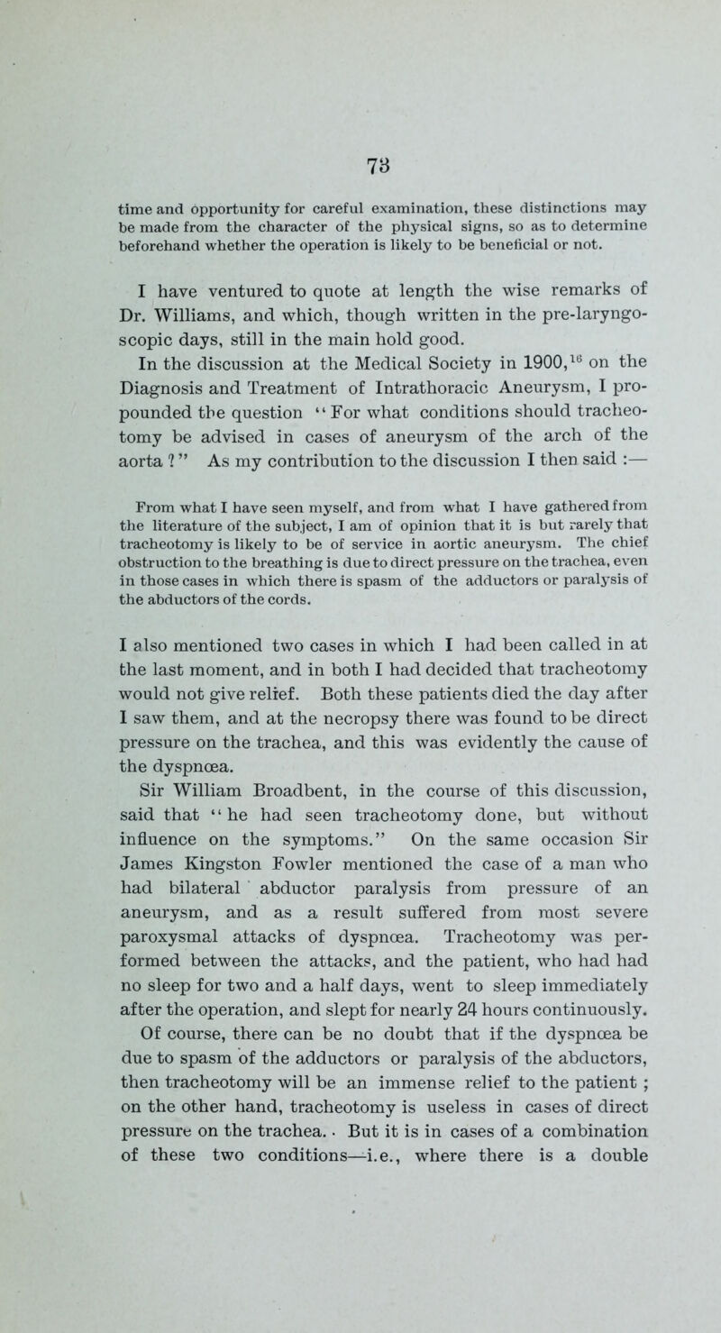 time and opportunity for careful examination, these distinctions may be made from the character of the physical signs, so as to determine beforehand whether the operation is likely to be beneficial or not. I have ventured to quote at length the wise remarks of Dr. Williams, and which, though written in the pre-laryngo- scopic days, still in the main hold good. In the discussion at the Medical Society in 1900,16 on the Diagnosis and Treatment of Intrathoracic Aneurysm, I pro- pounded the question “For what conditions should tracheo- tomy be advised in cases of aneurysm of the arch of the aorta ? ” As my contribution to the discussion I then said :— From what I have seen myself, and from what I have gathered from the literature of the subject, I am of opinion that it is but rarely that tracheotomy is likely to be of service in aortic aneurysm. The chief obstruction to the breathing is due to direct pressure on the trachea, even in those cases in which there is spasm of the adductors or paralysis of the abductors of the cords. I also mentioned two cases in which I had been called in at the last moment, and in both I had decided that tracheotomy would not give relief. Both these patients died the day after I saw them, and at the necropsy there was found to be direct pressure on the trachea, and this was evidently the cause of the dyspnoea. Sir William Broadbent, in the course of this discussion, said that “he had seen tracheotomy done, but without influence on the symptoms.” On the same occasion Sir James Kingston Fowler mentioned the case of a man who had bilateral abductor paralysis from pressure of an aneurysm, and as a result suffered from most severe paroxysmal attacks of dyspnoea. Tracheotomy was per- formed between the attacks, and the patient, who had had no sleep for two and a half days, went to sleep immediately after the operation, and slept for nearly 24 hours continuously. Of course, there can be no doubt that if the dyspnoea be due to spasm of the adductors or paralysis of the abductors, then tracheotomy will be an immense relief to the patient ; on the other hand, tracheotomy is useless in cases of direct pressure on the trachea. • But it is in cases of a combination of these two conditions—i.e., where there is a double