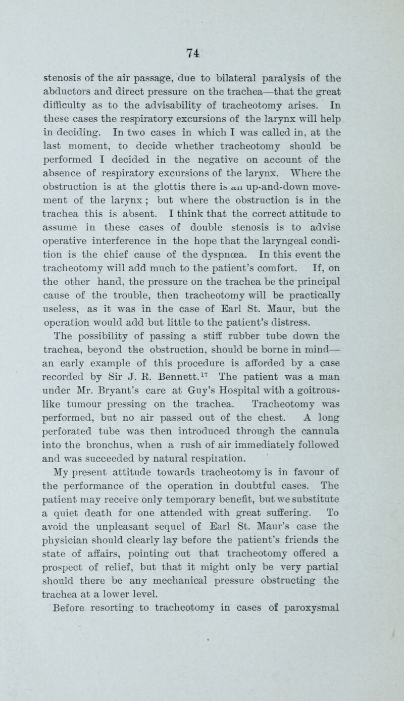 stenosis of the air passage, due to bilateral paralysis of the abductors and direct pressure on the trachea—that the great difficulty as to the advisability of tracheotomy arises. In these cases the respiratory excursions of the larynx will help in deciding. In two cases in which I was called in, at the last moment, to decide whether tracheotomy should be performed I decided in the negative on account of the absence of respiratory excursions of the larynx. Where the obstruction is at the glottis there is au up-and-down move- ment of the larynx; but where the obstruction is in the trachea this is absent. I think that the correct attitude to assume in these cases of double stenosis is to advise operative interference in the hope that the laryngeal condi- tion is the chief cause of the dyspnoea. In this event the tracheotomy will add much to the patient’s comfort. If, on the other hand, the pressure on the trachea be the principal cause of the trouble, then tracheotomy will be practically useless, as it was in the case of Earl St. Maur, but the operation would add but little to the patient’s distress. The possibility of passing a stiff rubber tube down the trachea, beyond the obstruction, should be borne in mind— an early example of this procedure is afforded by a case recorded by Sir J. R. Bennett.17 The patient was a man under Mr. Bryant’s care at Guy’s Hospital with a goitrous- like tumour pressing on the trachea. Tracheotomy was performed, but no air passed out of the chest. A long perforated tube was then introduced through the cannula into the bronchus, when a rush of air immediately followed and was succeeded by natural respiration. My present attitude towards tracheotomy is in favour of the performance of the operation in doubtful cases. The patient may receive only temporary benefit, but we substitute a quiet death for one attended with great suffering. To avoid the unpleasant sequel of Earl St. Maur’s case the physician should clearly lay before the patient’s friends the state of affairs, pointing out that tracheotomy offered a prospect of relief, but that it might only be very partial should there be any mechanical pressure obstructing the trachea at a lower level. Before resorting to tracheotomy in cases of paroxysmal