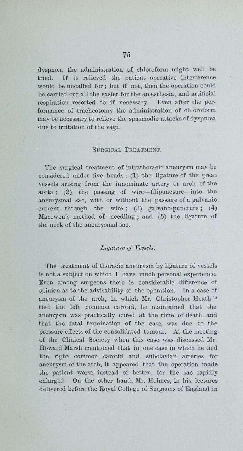 dyspnoea the administration of chloroform might well be tried. If it relieved the patient operative interference would be uncalled for ; but if not, then the operation could be carried out all the easier for the anaesthesia, and artificial respiration resorted to if necessary. Even after the per- formance of tracheotomy the administration of chloroform may be necessary to relieve the spasmodic attacks of dyspnoea due to irritation of the vagi. Surgical Treatment. The surgical treatment of intrathoracic aneurysm may be considered under five heads : (1) the ligature of the great vessels arising from the innominate artery or arch of the aorta ; (2) the passing of wire—filipuncture—into the aneurysmal sac, with or without the passage of a galvanic current through the wire ; (3) galvano-puncture; (4) Macewen’s method of needling ; and (5) the ligature of the neck of the aneurysmal sac. Ligature of Vessels. The treatment of thoracic aneurysm by ligature of vessels is not a subject on which I have much personal experience. Even among surgeons there is considerable difference of opinion as to the advisability of the operation. In a case of aneurysm of the arch, in which Mr. Christopher Heath 18 tied the left common carotid, he maintained that the aneurysm was practically cured at the time of death, and that the fatal termination of the case was due to the pressure effects of the consolidated tumour. At the meeting of the Clinical Society when this case was discussed Mr. Howard Marsh mentioned that in one case in which he tied the right common carotid and subclavian arteries for aneurysm of the arch, it appeared that the operation made the patient worse instead of better, for the sac rapidly enlarged. On the other hand, Mr. Holmes, in his lectures delivered before the Royal College of Surgeons of England in
