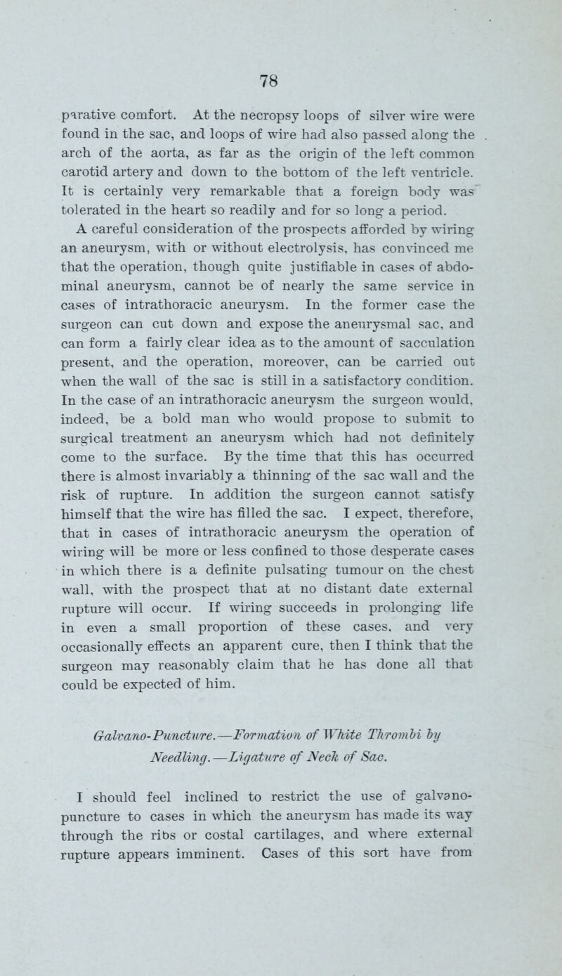 parative comfort. At the necropsy loops of silver wire were found in the sac, and loops of wire had also passed along the arch of the aorta, as far as the origin of the left common carotid artery and down to the bottom of the left ventricle. It is certainly very remarkable that a foreign body was tolerated in the heart so readily and for so long a period. A careful consideration of the prospects afforded by wiring an aneurysm, with or without electrolysis, has convinced me that the operation, though quite justifiable in cases of abdo- minal aneurysm, cannot be of nearly the same service in cases of intrathoracic aneurysm. In the former case the surgeon can cut down and expose the aneurysmal sac, and can form a fairly clear idea as to the amount of sacculation present, and the operation, moreover, can be carried out when the wall of the sac is still in a satisfactory condition. In the case of an intrathoracic aneurysm the surgeon would, indeed, be a bold man who would propose to submit to surgical treatment an aneurysm which had not definitely come to the surface. By the time that this has occurred there is almost invariably a thinning of the sac wall and the risk of rupture. In addition the surgeon cannot satisfy himself that the wire has filled the sac. I expect, therefore, that in cases of intrathoracic aneurysm the operation of wiring will be more or less confined to those desperate cases in which there is a definite pulsating tumour on the chest wall, with the prospect that at no distant date external rupture will occur. If wiring succeeds in prolonging life in even a small proportion of these cases, and very occasionally effects an apparent cure, then I think that the surgeon may reasonably claim that he has done all that could be expected of him. Galvano-Puncture.—Formation of White Thrombi by Needling. —Ligature of Neck of Sac. I should feel inclined to restrict the use of galvano- puncture to cases in which the aneurysm has made its way through the ribs or costal cartilages, and where external rupture appears imminent. Cases of this sort have from