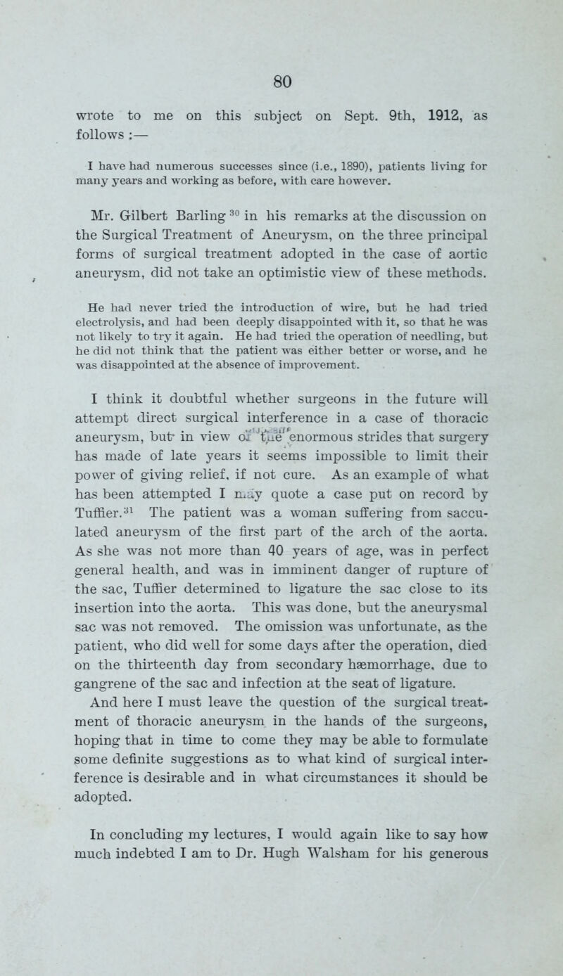 wrote to me on this subject on Sept. 9th, 1912, as follows :— I have had numerous successes since (i.e., 1890), patients living for many years and working as before, -with care however. Mr. Gilbert Barling 30 in his remarks at the discussion on the Surgical Treatment of Aneurysm, on the three principal forms of surgical treatment adopted in the case of aortic aneurysm, did not take an optimistic view of these methods. He had never tried the introduction of wire, but he had tried electrolysis, and had been deeply disappointed with it, so that he was not likely to try it again. He had tried the operation of needling, but he did not think that the patient w'as either better or worse, and he was disappointed at the absence of improvement. I think it doubtful whether surgeons in the future will attempt direct surgical interference in a case of thoracic aneurysm, but* in view or Jtue? enormous strides that surgery has made of late years it seems impossible to limit their power of giving relief, if not cure. As an example of what has been attempted I may quote a case put on record by Tuffier.31 The patient was a woman suffering from saccu- lated aneurysm of the first part of the arch of the aorta. As she was not more than 40 years of age, was in perfect general health, and was in imminent danger of rupture of the sac, Tuffier determined to ligature the sac close to its insertion into the aorta. This was done, but the aneurysmal sac was not removed. The omission was unfortunate, as the patient, who did well for some days after the operation, died on the thirteenth day from secondary haemorrhage, due to gangrene of the sac and infection at the seat of ligature. And here I must leave the question of the surgical treat- ment of thoracic aneurysm in the hands of the surgeons, hoping that in time to come they may be able to formulate some definite suggestions as to what kind of surgical inter- ference is desirable and in what circumstances it should be adopted. In concluding my lectures, I would again like to say how much indebted I am to Dr. Hugh Walsham for his generous