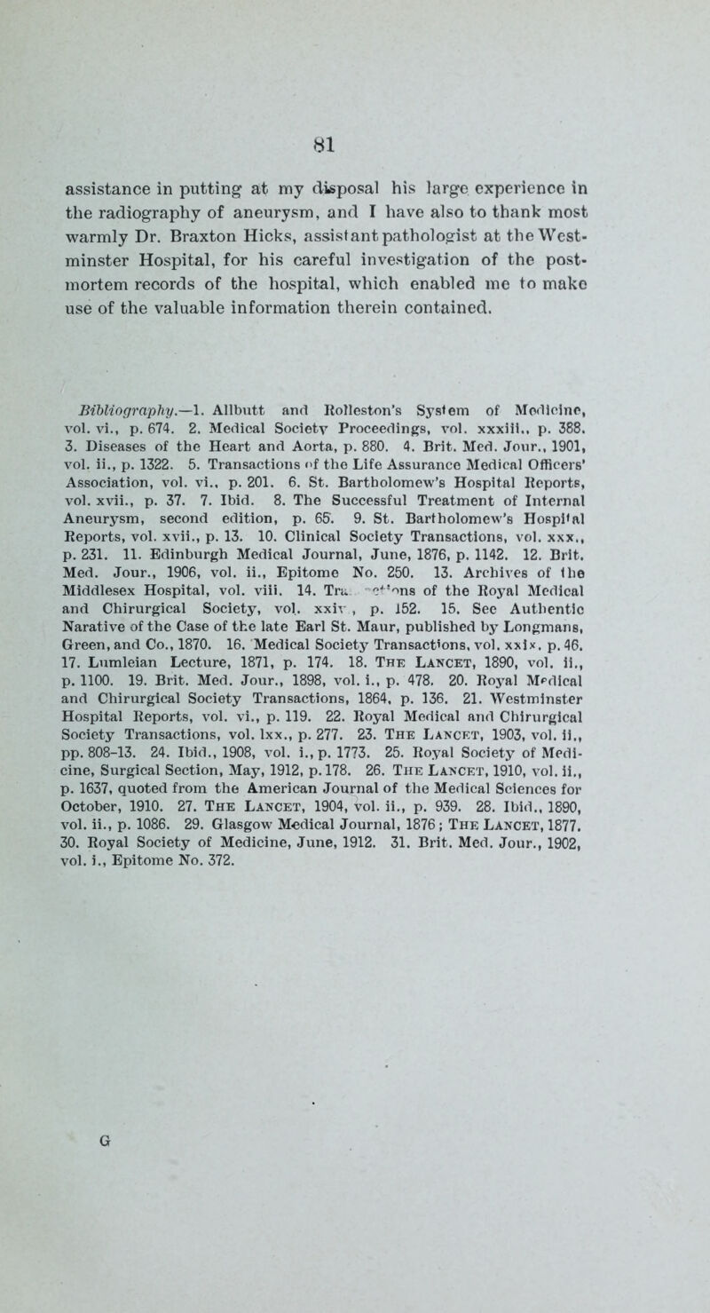Hi assistance in putting at my disposal his large experience in the radiography of aneurysm, and I have also to thank most warmly Dr. Braxton Hicks, assistant pathologist at the West- minster Hospital, for his careful investigation of the post- mortem records of the hospital, which enabled me to make use of the valuable information therein contained. Bibliography.—1. Allbutt and Rolleston’s System of Medicine, vol. vi., p. 674. 2. Medical Societv Proceedings, vol. xxxiii., p. 388. 3. Diseases of the Heart and Aorta, p. 880. 4. Brit. Med. Jour., 1901, vol. ii., p. 1322. 5. Transactions of the Life Assurance Medical Officers’ Association, vol. vi., p. 201. 6. St. Bartholomew’s Hospital Reports, vol. xvii., p. 37. 7. Ibid. 8. The Successful Treatment of Internal Aneurysm, second edition, p. 65. 9. St. Bartholomew’s Hosphal Reports, vol. xvii., p. 13. 10. Clinical Society Transactions, vol. xxx., p. 231. 11. Edinburgh Medical Journal, June, 1876, p. 1142. 12. Brit. Med. Jour., 1906, vol. ii., Epitome No. 250. 13. Archives of the Middlesex Hospital, vol. viii. 14. Tra cJ!ons of the Royal Medical and Chirurgical Society, vol. xxiv , p. 152. 15. See Authentic Narative of the Case of the late Earl St. Maur, published by Longmans, Green, and Co., 1870. 16. Medical Society Transactions, vol. xxix. p. 46. 17. Lumleian Lecture, 1871, p. 174. 18. The Lancet, 1890, vol. ii., p. 1100. 19. Brit. Med. Jour., 1898, vol. i., p. 478. 20. Royal Medical and Chirurgical Society Transactions, 1864. p. 136. 21. Westminster Hospital Reports, vol. vi., p. 119. 22. Royal Medical and Chirurgical Society Transactions, vol. lxx., p. 277. 23. The Lancet, 1903, vol. ii., pp. 808-13. 24. Ibid., 1908, vol. i., p. 1773. 25. Royal Society of Medi- cine, Surgical Section, May, 1912, p. 178. 26. The Lancet, 1910, vol. ii., p. 1637, quoted from the American Journal of the Medical Sciences for October, 1910. 27. The Lancet, 1904, vol. ii., p. 939. 28. Ibid., 1890, vol. ii., p. 1086. 29. Glasgow Medical Journal, 1876; The Lancet, 1877. 30. Royal Society of Medicine, June, 1912. 31. Brit. Med. Jour., 1902, vol. i., Epitome No. 372. G