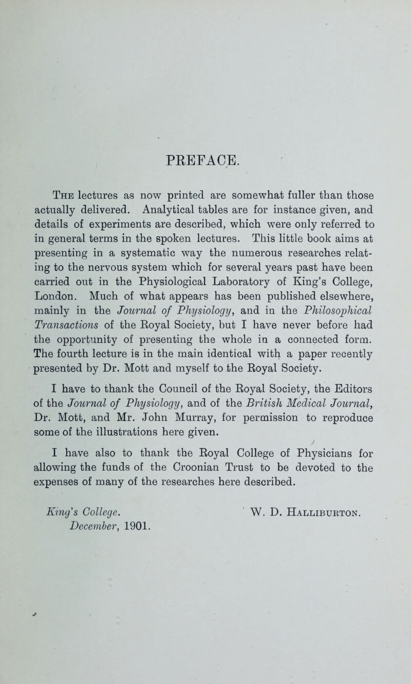 PREFACE. The lectures as now printed are somewhat fuller than those actually delivered. Analytical tables are for instance given, and details of experiments are described, which were only referred to in general terms in the spoken lectures. This little book aims at presenting in a systematic way the numerous researches relat- ing to the nervous system which for several years past have been carried out in the Physiological Laboratory of King’s College, London. Much of what appears has been published elsewhere, mainly in the Journal of Physiology, and in the Philosophical Transactions of the Royal Society, but I have never before had the opportunity of presenting the whole in a connected form. The fourth lecture is in the main identical with a paper recently presented by Dr. Mott and myself to the Royal Society. I have to thank the Council of the Royal Society, the Editors of the Journal of Physiology, and of the British Medical Journal, Dr. Mott, and Mr. John Murray, for permission to reproduce some of the illustrations here given. I have also to thank the Royal College of Physicians for allowing the funds of the Croonian Trust to be devoted to the expenses of many of the researches here described. King's College. December, 1901. W. D. Halliburton.