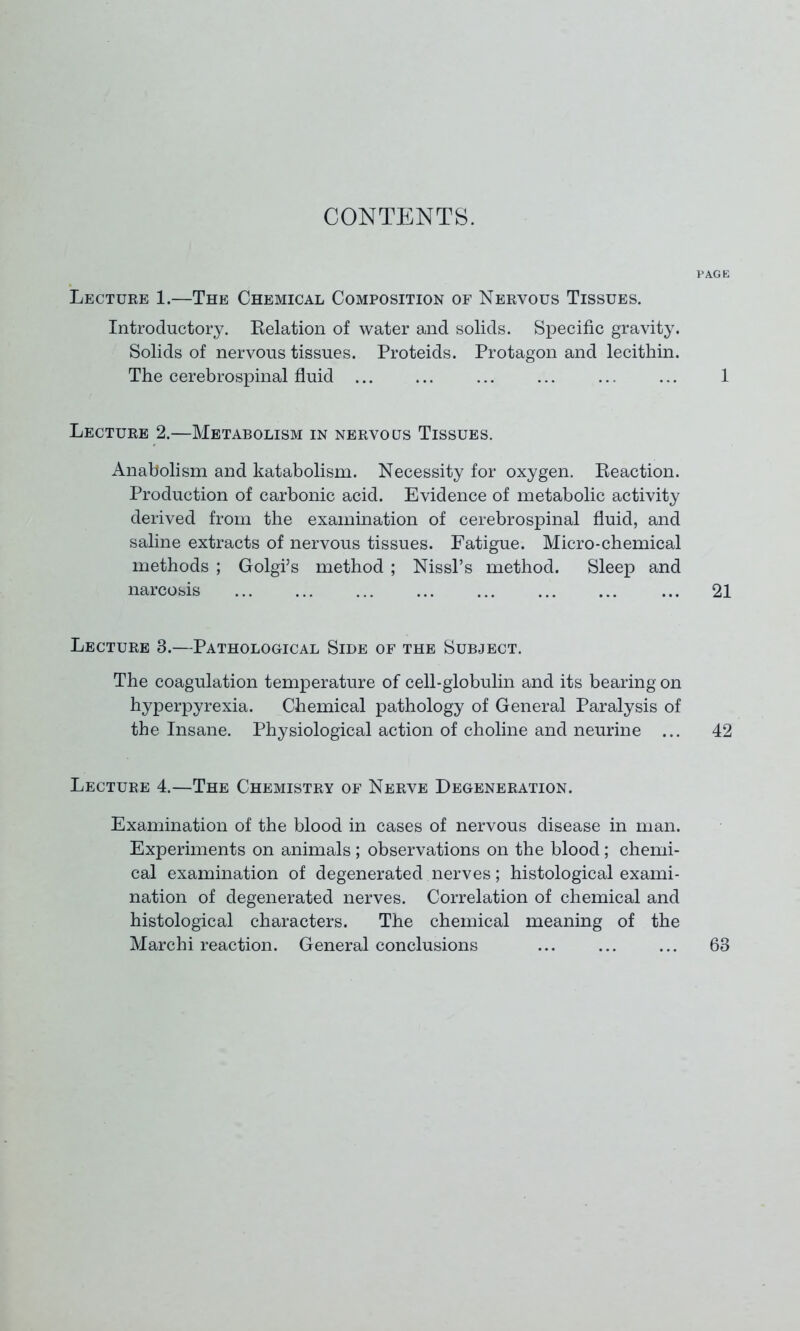 CONTENTS. PAGE Lecture 1.—The Chemical Composition of Nervous Tissues. Introductory. Relation of water and solids. Specific gravity. Solids of nervous tissues. Proteids. Protagon and lecithin. The cerebrospinal fluid ... ... ... ... ... ... 1 Lecture 2.—Metabolism in nervous Tissues. Anabolism and katabolism. Necessity for oxygen. Reaction. Production of carbonic acid. Evidence of metabolic activity derived from the examination of cerebrospinal fluid, and saline extracts of nervous tissues. Fatigue. Micro-chemical methods ; Golgi’s method; Nissl’s method. Sleep and narcosis ... ... ... ... ... ... ... ... 21 Lecture 3.—Pathological Side of the Subject. The coagulation temperature of cell-globulin and its bearing on hyperpyrexia. Chemical pathology of General Paralysis of the Insane. Physiological action of choline and neurine ... 42 Lecture 4.—The Chemistry of Nerve Degeneration. Examination of the blood in cases of nervous disease in man. Experiments on animals ; observations on the blood; chemi- cal examination of degenerated nerves; histological exami- nation of degenerated nerves. Correlation of chemical and histological characters. The chemical meaning of the Marchi reaction. General conclusions ... ... ... 68