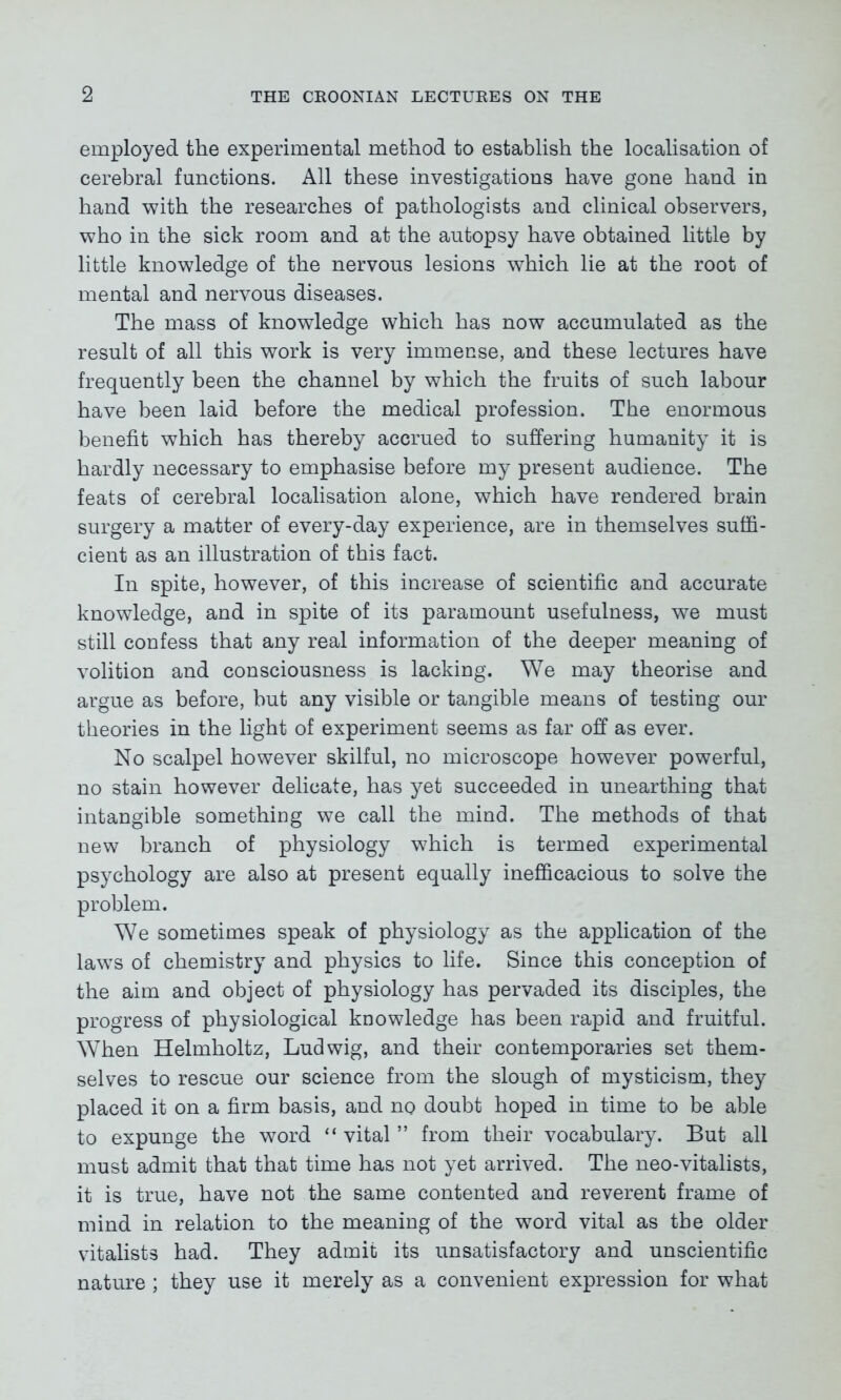 employed the experimental method to establish the localisation of cerebral functions. All these investigations have gone hand in hand with the researches of pathologists and clinical observers, who in the sick room and at the autopsy have obtained little by little knowledge of the nervous lesions which lie at the root of mental and nervous diseases. The mass of knowledge which has now accumulated as the result of all this work is very immense, and these lectures have frequently been the channel by which the fruits of such labour have been laid before the medical profession. The enormous benefit which has thereby accrued to suffering humanity it is hardly necessary to emphasise before my present audience. The feats of cerebral localisation alone, which have rendered brain surgery a matter of every-day experience, are in themselves suffi- cient as an illustration of this fact. In spite, however, of this increase of scientific and accurate knowledge, and in spite of its paramount usefulness, we must still confess that any real information of the deeper meaning of volition and consciousness is lacking. We may theorise and argue as before, but any visible or tangible means of testing our theories in the light of experiment seems as far off as ever. No scalpel however skilful, no microscope however powerful, no stain however delicate, has yet succeeded in unearthing that intangible something we call the mind. The methods of that new branch of physiology which is termed experimental psychology are also at present equally inefficacious to solve the problem. We sometimes speak of physiology as the application of the laws of chemistry and physics to life. Since this conception of the aim and object of physiology has pervaded its disciples, the progress of physiological knowledge has been rapid and fruitful. When Helmholtz, Ludwig, and their contemporaries set them- selves to rescue our science from the slough of mysticism, they placed it on a firm basis, and no doubt hoped in time to be able to expunge the word “ vital ” from their vocabulary. But all must admit that that time has not yet arrived. The neo-vitalists, it is true, have not the same contented and reverent frame of mind in relation to the meaning of the word vital as the older vitalists had. They admit its unsatisfactory and unscientific nature ; they use it merely as a convenient expression for what