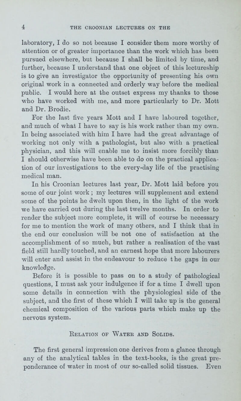 laboratory, I do so not because I consider them more worthy of attention or of greater importance than the work which has been pursued elsewhere, but because I shall be limited by time, and further, because I understand that one object of this lectureship is to give an investigator the opportunity of presenting his own original work in a connected and orderly way before the medical public. I would here at the outset express my thanks to those who have worked with me, and more particularly to Dr. Mott and Dr. Brodie. For the last five years Mott and I have laboured together, and much of what I have to say is his work rather than my own. In being associated with him I have had the great advantage of working not only with a pathologist, but also with a practical physician, and this will enable me to insist more forcibly than I should otherwise have been able to do on the practical applica- tion of our investigations to the every*day life of the practising medical man. In his Croonian lectures last year, Dr. Mott laid before you some of our joint work ; my lectures will supplement and extend some of the points he dwelt upon then, in the light of the work we have carried out during the last twelve months. In order to render the subject more complete, it will of course be necessary for me to mention the work of many others, and I think that in the end our conclusion will be not one of satisfaction at the accomplishment of so much, but rather a realisation of the vast field still hardly touched, and an earnest hope that more labourers will enter and assist in the endeavour to reduce t he gaps in our knowledge. Before it is possible to pass on to a study of pathological questions, I must ask your indulgence if for a time I dwell upon some details in connection with the physiological side of the subject, and the first of these which I will take up is the general chemical composition of the various parts which make up the nervous system. Relation of Water and Solids. The first general impression one derives from a glance through any of the analytical tables in the text-books, is the great pre- ponderance of water in most of our so-called solid tissues. Even