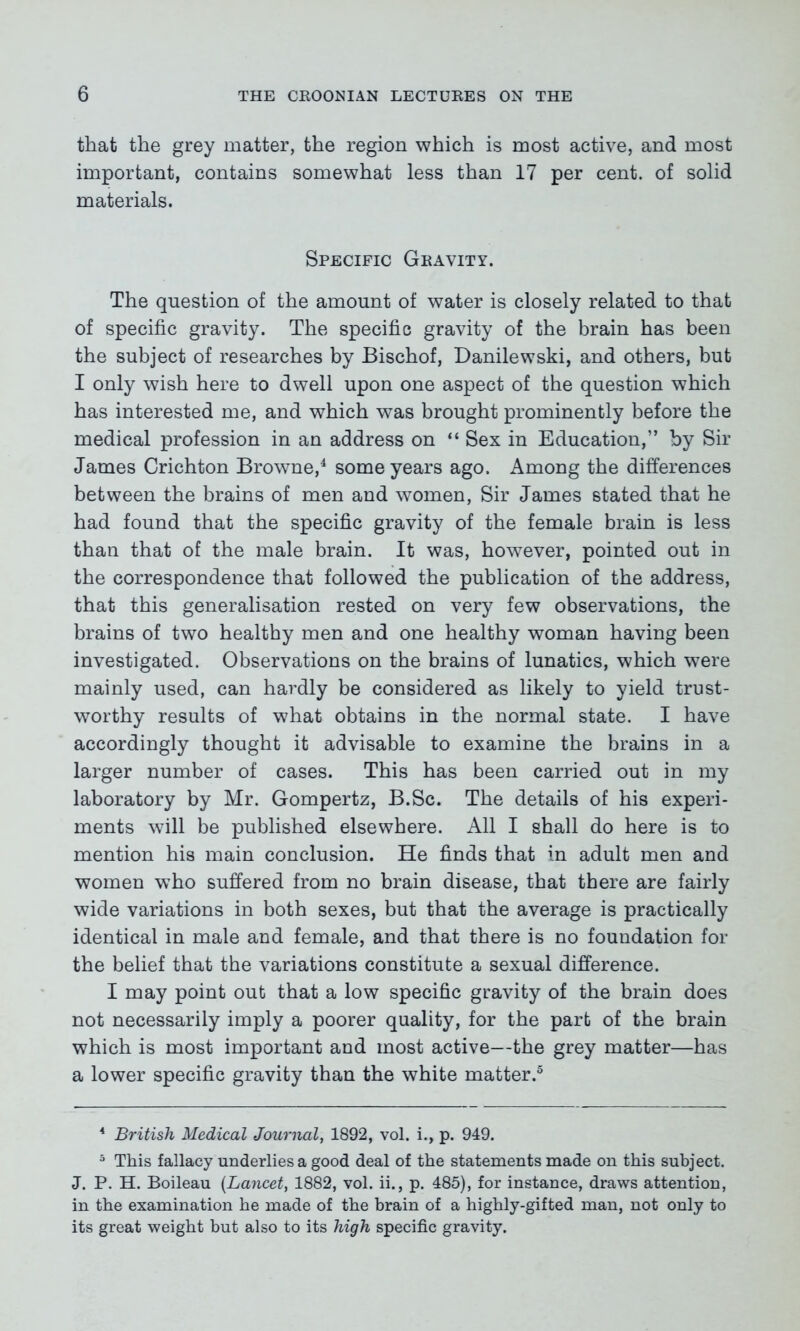 that the grey matter, the region which is most active, and most important, contains somewhat less than 17 per cent, of solid materials. Specific Gravity. The question of the amount of water is closely related to that of specific gravity. The specific gravity of the brain has been the subject of researches by Bischof, Danilewski, and others, but I only wish here to dwell upon one aspect of the question which has interested me, and which was brought prominently before the medical profession in an address on “ Sex in Education,” by Sir James Crichton Browne,4 some years ago. Among the differences between the brains of men and women, Sir James stated that he had found that the specific gravity of the female brain is less than that of the male brain. It was, however, pointed out in the correspondence that followed the publication of the address, that this generalisation rested on very few observations, the brains of two healthy men and one healthy woman having been investigated. Observations on the brains of lunatics, which were mainly used, can hardly be considered as likely to yield trust- worthy results of what obtains in the normal state. I have accordingly thought it advisable to examine the brains in a larger number of cases. This has been carried out in my laboratory by Mr. Gompertz, B.Sc. The details of his experi- ments will be published elsewhere. All I shall do here is to mention his main conclusion. He finds that in adult men and women who suffered from no brain disease, that there are fairly wide variations in both sexes, but that the average is practically identical in male and female, and that there is no foundation for the belief that the variations constitute a sexual difference. I may point out that a low specific gravity of the brain does not necessarily imply a poorer quality, for the part of the brain which is most important and most active—the grey matter—has a lower specific gravity than the white matter.5 4 British Medical Journal, 1892, vol. i., p. 949. 5 This fallacy underlies a good deal of the statements made on this subject. J. P. H. Boileau {Lancet, 1882, vol. ii., p. 485), for instance, draws attention, in the examination he made of the brain of a highly-gifted man, not only to its great weight but also to its high specific gravity.