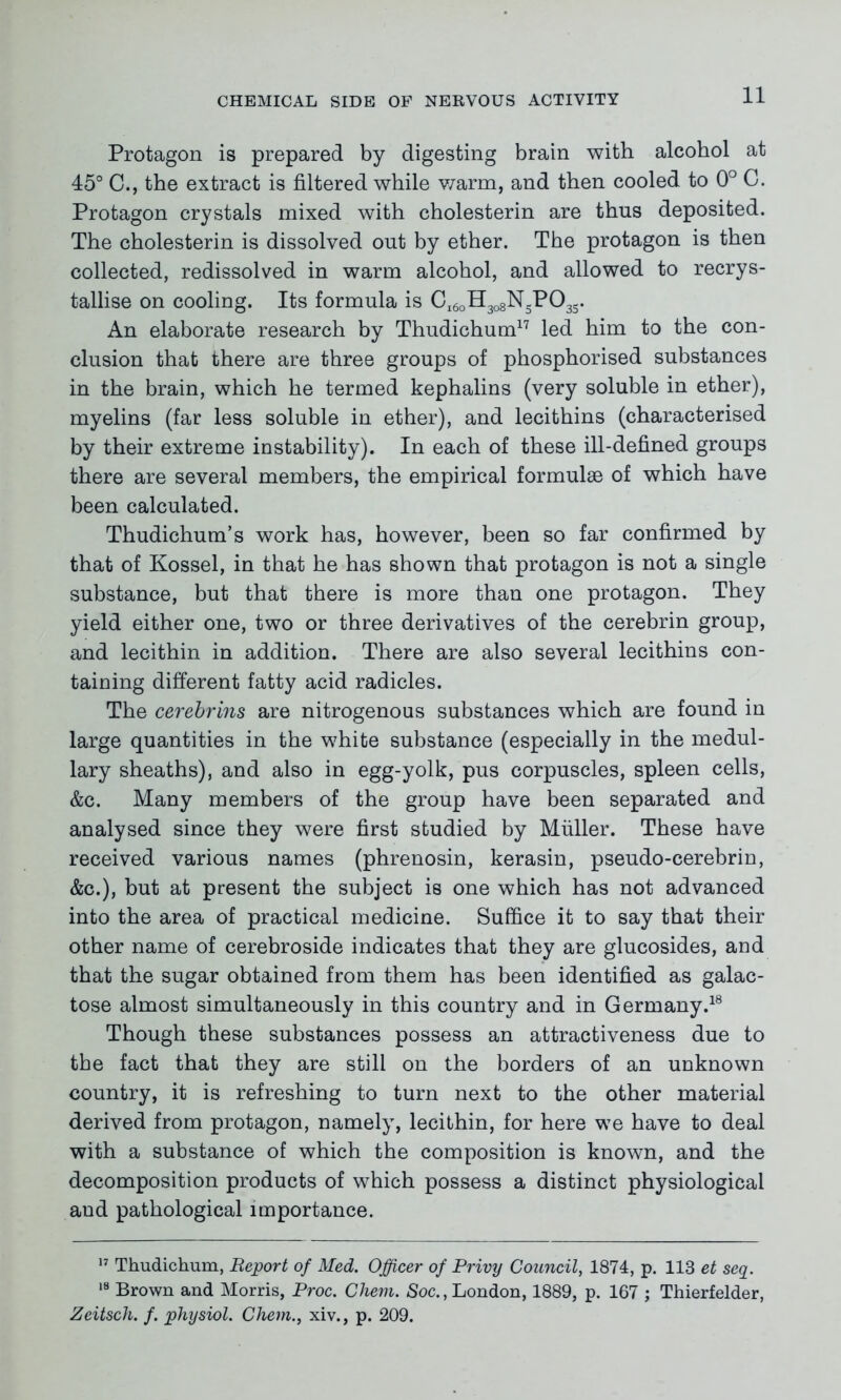 Protagon is prepared by digesting brain with, alcohol at 45° C., the extract is filtered while warm, and then cooled to 0° C. Protagon crystals mixed with cholesterin are thus deposited. The cholesterin is dissolved out by ether. The protagon is then collected, redissolved in warm alcohol, and allowed to recrys- tallise on cooling. Its formula is Ci6oH3o8NsP03S. An elaborate research by Thudichum17 led him to the con- clusion that there are three groups of phosphorised substances in the brain, which he termed kephalins (very soluble in ether), myelins (far less soluble in ether), and lecithins (characterised by their extreme instability). In each of these ill-defined groups there are several members, the empirical formulae of which have been calculated. Thudichum’s work has, however, been so far confirmed by that of Kossel, in that he has shown that protagon is not a single substance, but that there is more than one protagon. They yield either one, two or three derivatives of the cerebrin group, and lecithin in addition. There are also several lecithins con- taining different fatty acid radicles. The cerebrins are nitrogenous substances which are found in large quantities in the white substance (especially in the medul- lary sheaths), and also in egg-yolk, pus corpuscles, spleen cells, &c. Many members of the group have been separated and analysed since they were first studied by Muller. These have received various names (phrenosin, kerasin, pseudo-cerebrin, &c.), but at present the subject is one which has not advanced into the area of practical medicine. Suffice it to say that their other name of cerebroside indicates that they are glucosides, and that the sugar obtained from them has been identified as galac- tose almost simultaneously in this country and in Germany.18 Though these substances possess an attractiveness due to the fact that they are still on the borders of an unknown country, it is refreshing to turn next to the other material derived from protagon, namely, lecithin, for here we have to deal with a substance of which the composition is known, and the decomposition products of which possess a distinct physiological and pathological importance. 17 Thudichum, Report of Med. Officer of Privy Council, 1874, p. 113 et seq. 18 Brown and Morris, Proc. Chem. Soc., London, 1889, p. 167 ; Thierfelder, Zeitsch. f. physiol. Chem., xiv., p. 209.