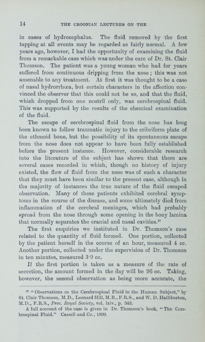 in cases of hydrocephalus. The fluid removed by the first tapping at all events may be regarded as fairly normal. A few years ago, however, I had the opportunity of examining the fluid from a remarkable case which was under the care of Dr. St. Clair Thomson. The patient was a young woman who had for years suffered from continuous dripping from the nose ; this was not amenable to any treatment. At first it was thought to be a case of nasal hydrorrhoea, but certain characters in the affection con- vinced the observer that this could not be so, and that the fluid, which dropped from one nostril only, was cerebrospinal fluid. This was supported by the results of the chemical examination of the fluid. The escape of cerebrospinal fluid from the nose has long been known to follow traumatic injury to the cribriform plate of the ethmoid bone, but the possibility of its spontaneous escape from the nose does not appear to have been fully established before the present instance. However, considerable research into the literature of the subject has shown that there are several cases recorded in which, though no history of injury existed, the flow of fluid from the nose was of such a character that they must have been similar to the present case, although in the majority of instances the true nature of the fluid escaped observation. Many of these patients exhibited cerebral symp- toms in the course of the disease, and some ultimately died from inflammation of the cerebral meninges, which had probably spread from the nose through some opening in the bony lamina that normally separates the cranial and nasal cavities.19 The first enquiries we instituted in Dr. Thomson’s case related to the quantity of fluid formed. One portion, collected by the patient herself in the course of an hour, measured 4 cc. Another portion, collected under the supervision of Dr. Thomson in ten minutes, measured 3’9 cc. If the first portion is taken as a measure of the rate of secretion, the amount formed in the day will be 96 cc. Taking, however, the second observation as being more accurate, the 19 “ Observations on the Cerebrospinal Fluid in the Human Subject,” by St. Clair Thomson, M.D., Leonard Hill, M.B., F.R.S., and W. D. Halliburton, M.D., F.R.S., Proc. Royal Society, vol. lxiv., p. 343. A full account of the case is given in Dr. Thomson’s book, “ The Cere- brospinal Fluid.” Cassell and Co., 1899.