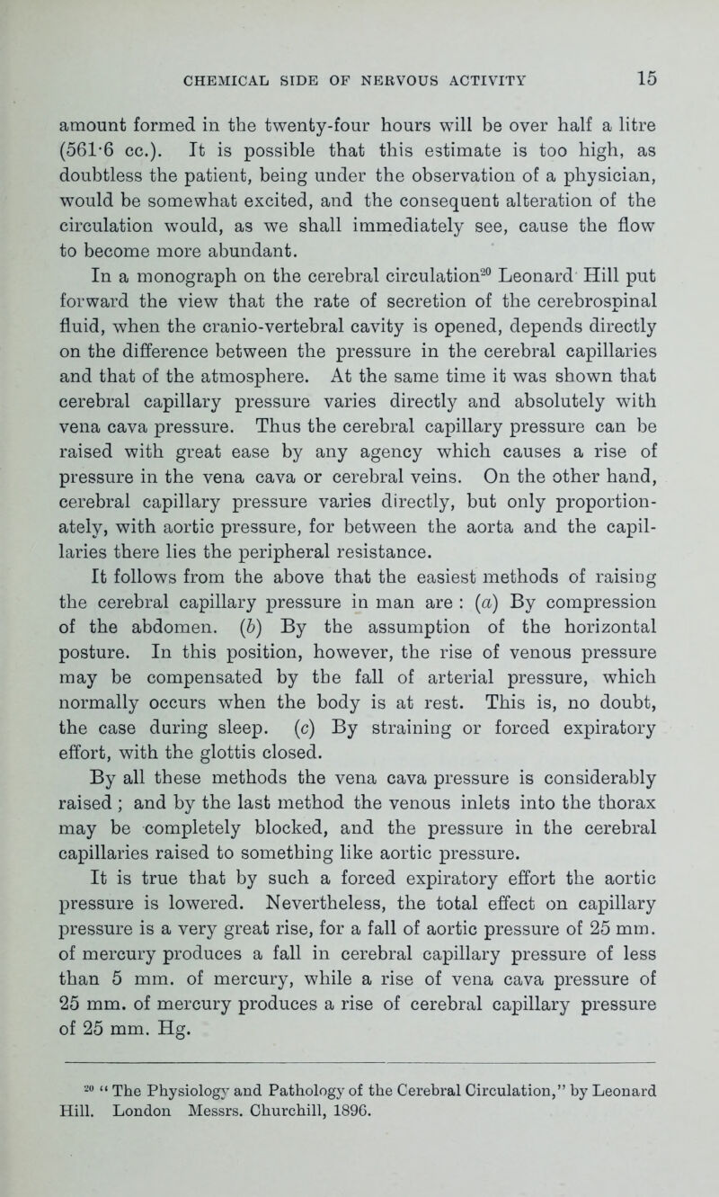 amount formed in the twenty-four hours will be over half a litre (561*6 cc.). It is possible that this estimate is too high, as doubtless the patient, being under the observation of a physician, would be somewhat excited, and the consequent alteration of the circulation would, as we shall immediately see, cause the flow to become more abundant. In a monograph on the cerebral circulation20 Leonard Hill put forward the view that the rate of secretion of the cerebrospinal fluid, when the cranio-vertebral cavity is opened, depends directly on the difference between the pressure in the cerebral capillaries and that of the atmosphere. At the same time it was shown that cerebral capillary pressure varies directly and absolutely with vena cava pressure. Thus the cerebral capillary pressure can be raised with great ease by any agency which causes a rise of pressure in the vena cava or cerebral veins. On the other hand, cerebral capillary pressure varies directly, but only proportion- ately, with aortic pressure, for between the aorta and the capil- laries there lies the peripheral resistance. It follows from the above that the easiest methods of raisiog the cerebral capillary pressure in man are : (a) By compression of the abdomen. (b) By the assumption of the horizontal posture. In this position, however, the rise of venous pressure may be compensated by the fall of arterial pressure, which normally occurs when the body is at rest. This is, no doubt, the case during sleep. (c) By straining or forced expiratory effort, with the glottis closed. By all these methods the vena cava pressure is considerably raised ; and by the last method the venous inlets into the thorax may be completely blocked, and the pressure in the cerebral capillaries raised to something like aortic pressure. It is true that by such a forced expiratory effort the aortic pressure is lowered. Nevertheless, the total effect on capillary pressure is a very great rise, for a fall of aortic pressure of 25 mm. of mercury produces a fall in cerebral capillary pressure of less than 5 mm. of mercury, while a rise of vena cava pressure of 25 mm. of mercury produces a rise of cerebral capillary pressure of 25 mm. Hg. 20 <i physiology and Pathology of the Cerebral Circulation,” by Leonard Hill. London Messrs. Churchill, 1896.