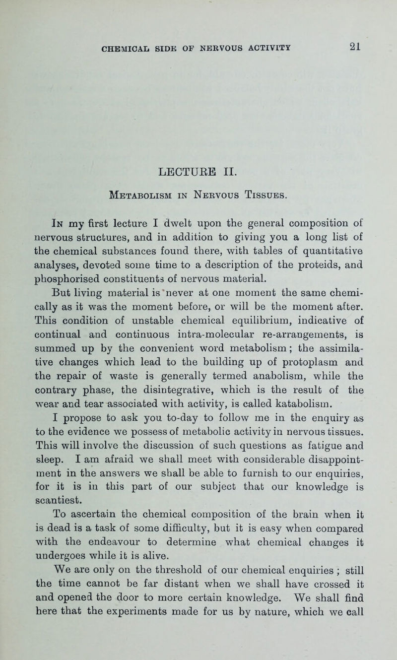 LECTURE II. Metabolism in Nervous Tissues. In my first lecture I dwelt upon the general composition of nervous structures, and in addition to giving you a long list of the chemical substances found there, with tables of quantitative analyses, devoted some time to a description of the proteids, and phosphorised constituents of nervous material. But living material is never at one moment the same chemi- cally as it was the moment before, or will be the moment after. This condition of unstable chemical equilibrium, indicative of continual and continuous intra-molecular re-arrangements, is summed up by the convenient word metabolism; the assimila- tive changes which lead to the building up of protoplasm and the repair of waste is generally termed anabolism, while the contrary phase, the disintegrative, which is the result of the wear and tear associated with activity, is called katabolism. I propose to ask you to-day to follow me in the enquiry as to the evidence we possess of metabolic activity in nervous tissues. This will involve the discussion of such questions as fatigue and sleep. I am afraid we shall meet with considerable disappoint- ment in the answers we shall be able to furnish to our enquiries, for it is in this part of our subject that our knowledge is scantiest. To ascertain the chemical composition of the brain when it is dead is a task of some difficulty, but it is easy when compared with the endeavour to determine what chemical chaDges it undergoes while it is alive. We are only on the threshold of our chemical enquiries ; still the time cannot be far distant when we shall have crossed it and opened the door to more certain knowledge. We shall find here that the experiments made for us by nature, which we call