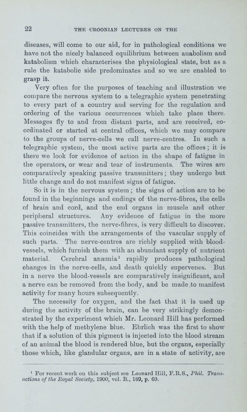 diseases, will come to our aid, for in pathological conditions we have not the nicely balanced equilibrium between anabolism and katabolism which characterises the physiological state, but as a rule the katabolic side predominates and so we are enabled to grasp it. Very often for the purposes of teaching and illustration we compare the nervous system to a telegraphic system penetrating to every part of a country and serving for the regulation and ordering of the various occurrences which take place there. Messages fly to and from distant parts, and are received, co- ordinated or started at central offices, which we may compare to the groups of nerve-cells we call nerve-centres. In such a telegraphic system, the most active parts are the offices ; it is there we look for evidence of action in the shape of fatigue in the operators, or wear and tear of instruments. The wires are comparatively speaking passive transmitters; they undergo but little change and do not manifest signs of fatigue. So it is in the nervous system; the signs of action are to be found in the beginnings and endings of the nerve-fibres, the cells of brain and cord, and the end organs in muscle and other peripheral structures. Any evidence of fatigue in the more passive transmitters, the nerve-fibres, is very difficult to discover. This coincides with the arrangements of the vascular supply of such parts. The nerve-centres are richly supplied with blood- vessels, which furnish them with an abundant supply of nutrient material. Cerebral anaemia1 rapidly produces pathological changes in the nerve-cells, and death quickly supervenes. But in a nerve the blood-vessels are comparatively insignificant, and a nerve can be removed from the body, and be made .to manifest activity for many hours subsequently. The necessity for oxygen, and the fact that it is used up during the activity of the brain, can be very strikingly demon- strated by the experiment which Mr. Leonard Hill has performed with the help of methylene blue. Ehrlich was the first to show that if a solution of this pigment is injected into the blood stream of an animal the blood is rendered blue, but the organs, especially those which, like glandular organs, are in a state of activity, are 1 For recent work on this subject see Leonard Hill, F.R.S., Phil. Trans- actions of the Royal Society, 1900, vol. B., 189, p. 69.