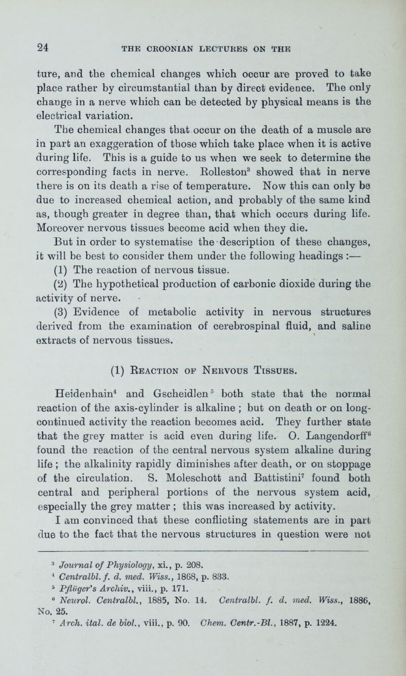 ture, and the chemical changes which occur are proved to take place rather by circumstantial than by direct evidence. The only change in a nerve which can be detected by physical means is the electrical variation. The chemical changes that occur on the death of a muscle are in part an exaggeration of those which take place when it is active during life. This is a guide to us when we seek to determine the corresponding facts in nerve. Rolleston3 showed that in nerve there is on its death a rise of temperature. Now this can only be due to increased chemical action, and probably of the same kind as, though greater in degree than, that which occurs during life. Moreover nervous tissues become acid when they die. But in order to systematise the description of these changes, it will be best to consider them under the following headings :— (1) The reaction of nervous tissue. (2) The hypothetical production of carbonic dioxide during the activity of nerve. (3) Evidence of metabolic activity in nervous structures derived from the examination of cerebrospinal fluid, and saline extracts of nervous tissues. (1) Reaction of Nervous Tissues. Heidenhain4 and Gscheidlen5 both state that the normal reaction of the axis-cylinder is alkaline ; but on death or on long- continued activity the reaction becomes acid. They further state that the grey matter is acid even during life. O. Langendorff6 found the reaction of the central nervous system alkaline during life ; the alkalinity rapidly diminishes after death, or on stoppage of the circulation. S. Moleschott and Battistini7 found both central and peripheral portions of the nervous system acid, especially the grey matter ; this was increased by activity. I am convinced that these conflicting statements are in part due to the fact that the nervous structures in question were not 3 Journal of Physiology, xi., p. 208. 4 Centralbl. f. d. med. Wiss., 1868, p. 838. 5 Pfliiger's Arcldvviii., p. 171. 6 Neurol. Centralbl., 1885, No. 14. Centralbl. f. d. med. Wiss., 1886, No. 25. 7 Arch. ital. debiol., viii., p. 90. Chem. Centr.-Bl., 1887, p. 1224.