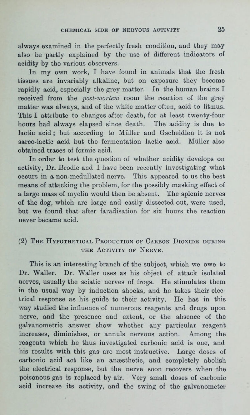 always examined in the perfectly fresh condition, and they may also be partly explained by the use of different indicators of acidity by the various observers. In my own work, I have found in animals that the fresh tissues are invariably alkaline, but on exposure they become rapidly acid, especially the grey matter. In the human brains I received from the post-mortem room the reaction of the grey matter was always, and of the white matter often, acid to litmus. This I attribute to changes after death, for at least twenty-four hours had always elapsed since death. The acidity is due to lactic acid ; but according to Muller and Gscheidlen it is not sarco-lactic acid but the fermentation lactic acid. Muller also obtained traces of formic acid. In order to test the question of whether acidity develops on activity, Dr. Brodie and I have been recently investigating what occurs in a non-medullated nerve. This appeared to us the best means of attacking the problem, for the possibly masking effect of a large mass of myelin would then be absent. The splenic nerves of the dog, which are large and easily dissected out, were used, but we found that after faradisation for six hours the reaction never became acid. (2) The Hypothetical Production of Carbon Dioxide during the Activity of Nerve. This is an interesting branch of the subject, which we owe to Dr. Waller. Dr. Waller uses as his object of attack isolated nerves, usually the sciatic nerves of frogs. He stimulates them in the usual way by induction shocks, and he takes their elec- trical response as his guide to their activity. He has in this way studied the influence of numerous reagents and drugs upon nerve, and the presence and extent, or the absence of the galvanometric answer show whether any particular reagent increases, diminishes, or annuls nervous action. Among the reagents which he thus investigated carbonic acid is one, and his results with this gas are most instructive. Large doses of carbonic acid act like an anaesthetic, and completely abolish the electrical response, but the nerve soon recovers when the poisonous gas is replaced by air. Very small doses of carbonic acid increase its activity, and the swing of the galvanometer