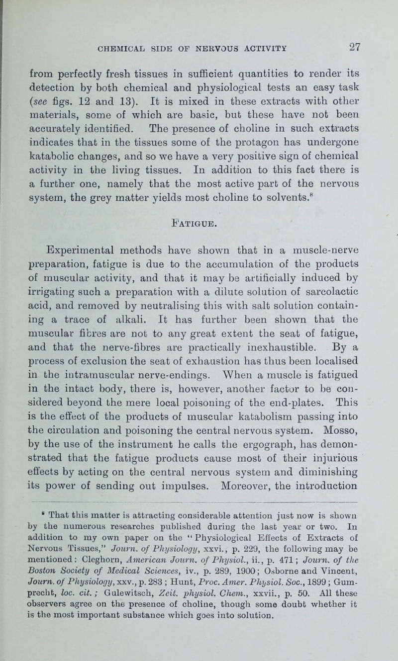from perfectly fresh tissues in sufficient quantities to render its detection by both chemical and physiological tests an easy task (see figs. 12 and 13). It is mixed in these extracts with other materials, some of which are basic, but these have not been accurately identified. The presence of choline in such extracts indicates that in the tissues some of the protagon has undergone katabolic changes, and so we have a very positive sign of chemical activity in the living tissues. In addition to this fact there is a further one, namely that the most active part of the nervous system, the grey matter yields most choline to solvents.8 Fatigue. Experimental methods have shown that in a muscle-nerve preparation, fatigue is due to the accumulation of the products of muscular activity, and that it may be artificially induced by irrigating such a preparation with a dilute solution of sarcolactic acid, and removed by neutralising this with salt solution contain- ing a trace of alkali. It has further been shown that the muscular fibres are not to any great extent the seat of fatigue, and that the nerve-fibres are practically inexhaustible. By a process of exclusion the seat of exhaustion has thus been localised in the iutramuscular nerve-endings. When a muscle is fatigued in the intact body, there is, however, another factor to be con- sidered beyond the mere local poisoning of the end-plates. This is the effect of the products of muscular katabolism passing into the circulation and poisoning the central nervous system. Mosso, by the use of the instrument he calls the ergograph, has demon- strated that the fatigue products cause most of their injurious effects by acting on the central nervous system and diminishing its power of sending out impulses. Moreover, the introduction * That this matter is attracting considerable attention just now is shown by the numerous researches published during the last year or two. In addition to my own paper on the “Physiological Effects of Extracts of Nervous Tissues,” Journ. of Physiology, xxvi., p. 229, the following may be mentioned: Cleghorn, American Journ. of Physiol., ii., p. 471; Journ. of the Boston Society of Medical Sciences, iv., p. 289, 1900; Osborne and Vincent, Journ. of Physiology, xxv., p. 283 ; Hunt, Proc. Amer. Physiol. Soc., 1899; Gum- precht, loc. cit.; Gulewitsch, Zeit. physiol. Ghem., xxvii., p. 50. All these observers agree on the presence of choline, though some doubt whether it is the most important substance which goes into solution.