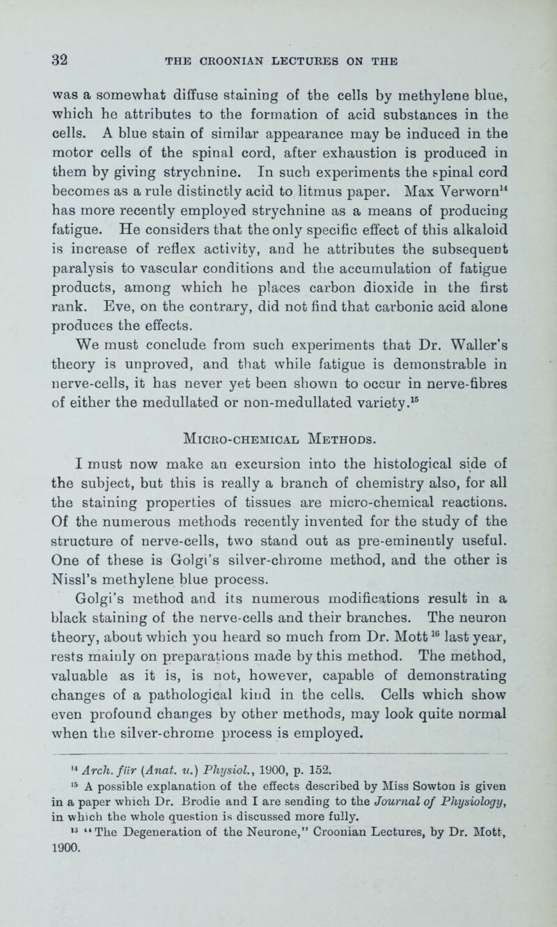 was a somewhat diffuse staining of the cells by methylene bine, which he attributes to the formation of acid substances in the cells. A blue stain of similar appearance may be induced in the motor cells of the spinal cord, after exhaustion is produced in them by giving strychnine. In such experiments the spinal cord becomes as a rule distinctly acid to litmus paper. Max Verworn14 has more recently employed strychnine as a means of producing fatigue. He considers that the only specific effect of this alkaloid is increase of reflex activity, and he attributes the subsequent paralysis to vascular conditions and the accumulation of fatigue products, among which he places carbon dioxide in the first rank. Eve, on the contrary, did not find that carbonic acid alone produces the effects. We must conclude from such experiments that Dr. Waller’s theory is unproved, and that while fatigue is demonstrable in nerve-cells, it has never yet been shown to occur in nerve-fibres of either the medullated or non-medullated variety.15 Micro-chemical Methods. I must now make an excursion into the histological side of the subject, but this is really a branch of chemistry also, for all the staining properties of tissues are micro-chemical reactions. Of the numerous methods recently invented for the study of the structure of nerve-cells, two stand out as pre-eminently useful. One of these is Golgi’s silver-chrome method, and the other is Nissl’s methylene blue process. Golgi’s method and its numerous modifications result in a black staining of the nerve-cells and their branches. The neuron theory, about which you heard so much from Dr. Mott16 last year, rests maiuly on preparations made by this method. The method, valuable as it is, is not, however, capable of demonstrating changes of a pathological kind in the cells. Cells which show even profound changes by other methods, may look quite normal when the silver-chrome process is employed. 14 Arch, fur (Anat. u.) Physiol., 1900, p. 152. 15 A possible explanation of the effects described by Miss Sowton is given in a paper which Dr. Brodie and I are sending to the Journal of Physiology, in which the whole question is discussed more fully. u “The Degeneration of the Neurone,” Croonian Lectures, by Dr. Mott, 1900.