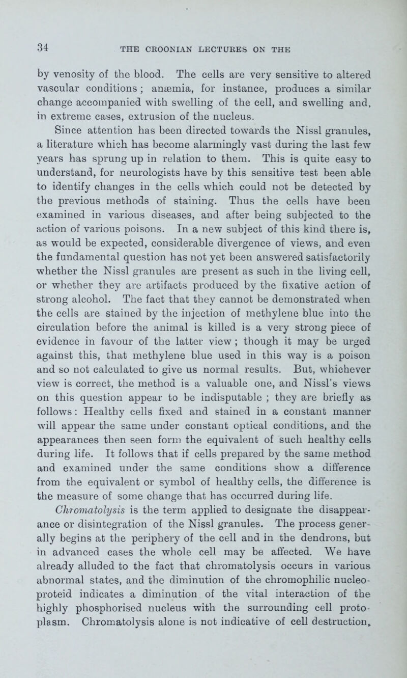 by venosity of the blood. The cells are very sensitive to altered vascular conditions ; anaemia, for instance, produces a similar change accompanied with swelling of the cell, and swelling and, in extreme cases, extrusion of the nucleus. Since attention has been directed towards the Nissl granules, a literature which has become alarmingly vast during the last few years has sprung up in relation to them. This is quite easy to understand, for neurologists have by this sensitive test been able to identify changes in the cells which could not be detected by the previous methods of staining. Thus the cells have been examined in various diseases, and after being subjected to the action of various poisons. In a new subject of this kind there is, as would be expected, considerable divergence of views, and even the fundamental question has not yet been answered satisfactorily whether the Nissl granules are present as such in the living cell, or whether they are artifacts produced by the fixative action of strong alcohol. The fact that they cannot be demonstrated when the cells are stained by the injection of methylene blue into the circulation before the animal is killed is a very strong piece of evidence in favour of the latter view ; though it may be urged against this, that methylene blue used in this way is a poison and so not calculated to give us normal results. But, whichever view is correct, the method is a valuable one, and Nissl’s views on this question appear to be indisputable ; they are briefly as follows: Healthy cells fixed and stained in a constant manner will appear the same under constant optical conditions, and the appearances then seen form the equivalent of such healthy cells during life. It follows that if cells prepared by the same method and examined under the same conditions show a difference from the equivalent or symbol of healthy cells, the difference is the measure of some change that has occurred during life. Chromatolysis is the term applied to designate the disappear- ance or disintegration of the Nissl granules. The process gener- ally begins at the periphery of the cell and in the dendrons, but in advanced cases the whole cell may be affected. We have already alluded to the fact that chromatolysis occurs in various abnormal states, and the diminution of the chromophilic nucleo- proteid indicates a diminution of the vital interaction of the highly phosphorised nucleus with the surrounding cell proto- plasm. Chromatolysis alone is not indicative of cell destruction.