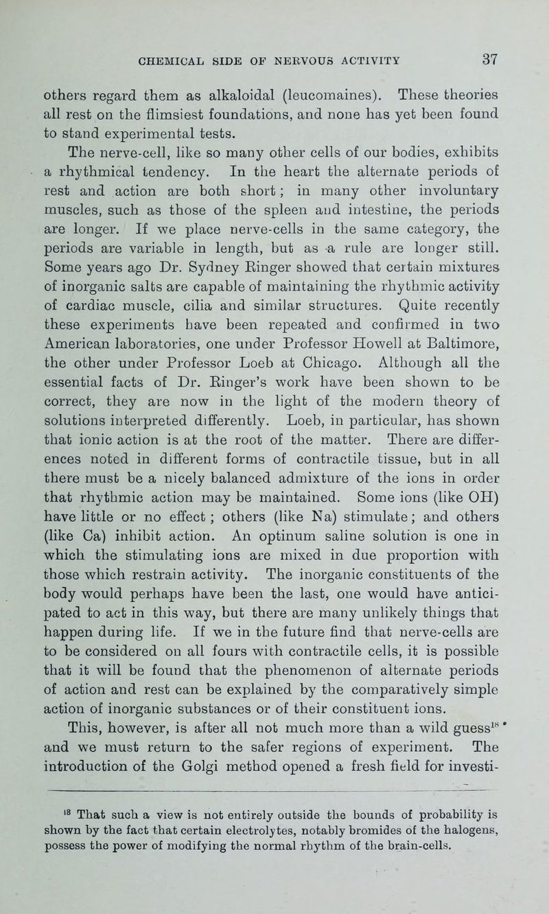 others regard them as alkaloidal (leucomaines). These theories all rest on the flimsiest foundations, and none has yet been found to stand experimental tests. The nerve-cell, like so many other cells of our bodies, exhibits a rhythmical tendency. In the heart the alternate periods of rest and action are both short; in many other involuntary muscles, such as those of the spleen and intestine, the periods are longer. If we place nerve-cells in the same category, the periods are variable in length, but as -a rule are longer still. Some years ago Dr. Sydney Ringer showed that certain mixtures of inorganic salts are capable of maintaining the rhythmic activity of cardiac muscle, cilia and similar structures. Quite recently these experiments have been repeated and confirmed in two American laboratories, one under Professor Howell at Baltimore, the other under Professor Loeb at Chicago. Although all the essential facts of Dr. Ringer’s work have been shown to be correct, they are now in the light of the modern theory of solutions interpreted differently. Loeb, in particular, has shown that ionic action is at the root of the matter. There are differ- ences noted in different forms of contractile tissue, but in all there must be a nicely balanced admixture of the ions in order that rhythmic action may be maintained. Some ions (like OH) have little or no effect; others (like Na) stimulate; and others (like Ca) inhibit action. An optinum saline solution is one in which the stimulating ions are mixed in due proportion with those which restrain activity. The inorganic constituents of the body would perhaps have been the last, one would have antici- pated to act in this way, but there are many unlikely things that happen during life. If we in the future find that nerve-cells are to be considered on all fours with contractile cells, it is possible that it will be found that the phenomenon of alternate periods of action and rest can be explained by the comparatively simple action of inorganic substances or of their constituent ions. This, however, is after all not much more than a wild guess18 * and we must return to the safer regions of experiment. The introduction of the Golgi method opened a fresh field for investi- 18 That such a view is not entirely outside the bounds of probability is shown by the fact that certain electrolytes, notably bromides of the halogens, possess the power of modifying the normal rhythm of the brain-cells.