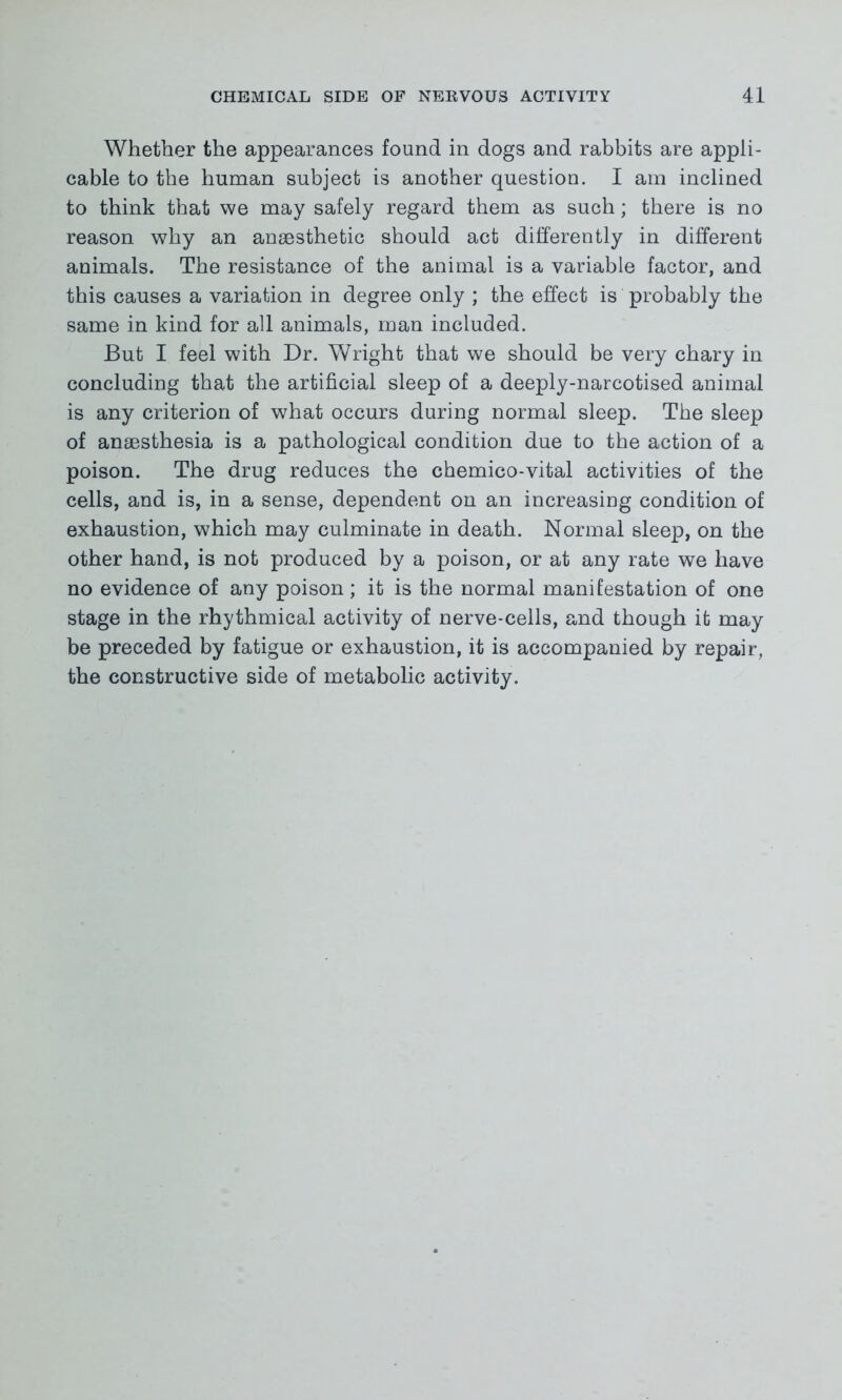Whether the appearances found in dogs and rabbits are appli- cable to the human subject is another question. I am inclined to think that we may safely regard them as such; there is no reason why an anaesthetic should act differently in different animals. The resistance of the animal is a variable factor, and this causes a variation in degree only ; the effect is probably the same in kind for all animals, man included. But I feel with Dr. Wright that we should be very chary in concluding that the artificial sleep of a deeply-narcotised animal is any criterion of what occurs during normal sleep. The sleep of anaesthesia is a pathological condition due to the action of a poison. The drug reduces the chemico-vital activities of the cells, and is, in a sense, dependent on an increasing condition of exhaustion, which may culminate in death. Normal sleep, on the other hand, is not produced by a poison, or at any rate we have no evidence of any poison; it is the normal manifestation of one stage in the rhythmical activity of nerve-cells, and though it may be preceded by fatigue or exhaustion, it is accompanied by repair, the constructive side of metabolic activity.