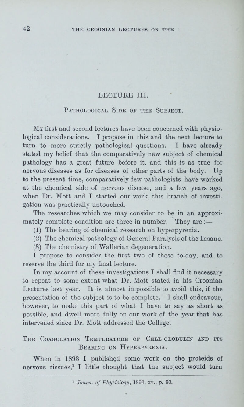 LECTURE III. Pathological Side of the Subject. My first and second lectures have been concerned with physio- logical considerations. I propose in this and the next lecture to turn to more strictly pathological questions. I have already stated my belief that the comparatively new subject of chemical pathology has a great future before it, and this is as true for nervous diseases as for diseases of other parts of the body. Up to the present time, comparatively few pathologists have worked at the chemical side of nervous disease, and a few years ago, when Dr. Mott and I started our work, this branch of investi- gation was practically untouched. The researches which we may consider to be in an approxi- mately complete condition are three in number. They are :— (1) The bearing of chemical research on hyperpyrexia. (2) The chemical pathology of General Paralysis of the Insane. (3) The chemistry of Wallerian degeneration. I propose to consider the first two of these to-day, and to reserve the third for my final lecture. In my account of these investigations I shall find it necessary to repeat to some extent what Dr. Mott stated in his Croonian Lectures last year. It is almost impossible to avoid this, if the presentation of the subject is to be complete. I shall endeavour, however, to make this part of what I have to say as short as possible, and dwell more fully on our work of the year that has intervened since Dr. Mott addressed the College. The Coagulation Temperature of Cell-globulin and its Bearing on Hyperpyrexia. When in 1893 I published some work on the proteids of nervous tissues,1 I little thought that the subject would turn Journ. of Physiology, 1893, xv., p. 90.
